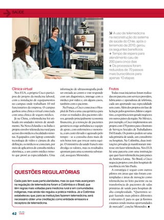 1   SAÚDE




                                                                                          6 A uso de telemedicina
                                                                                          na reconstrução do sistema
                                                                                          de saúde do Chile, após o
                                                                                          terremoto de 2010, gerou
                                                                                          os seguintes benefícios:
                                                                                          1 Tempo de espera para
                                                                                          atendimento caiu de
                                                                                          200 para cinco dias
                                                                                          1 Os processos foram
                                                                                          reduzidos de 70 passos
                                                                                          mais burocráticos para
                                                                                          apenas 10 etapas


    Clínica virtual                           informação de ultrassonografia pode         Frutos
       Nos EUA, a própria Cisco partici-      ser enviada ao centro e este responde          Todas essas iniciativas foram realiza-
    pou do projeto da medicina laboral,       com um diagnóstico, interage com o          das em parceria com services providers,
    com a instalação de equipamentos          médico por vídeo e, em alguns casos,        fabricantes e operadoras de telefonia,
    no campus onde trabalham 10 mil           também com o paciente.                      cada um aportando sua especialidade
    funcionários da empresa. O campus            Na França, a Cisco conectou o Hos-       sem custo. Além dos projetos em fase de
    ganhou uma clínica virtual conectada      pital de Paris a uma casa geriátrica para   licitação pelos governos chileno e argen-
    com uma clínica de seguro médico.         evitar os traslados dos pacientes ido-      tino, a experiência tem gerado negócios
       Já na China, a telemedicina foi uti-   sos, gerando principalmente economia        em outros países da região. No México,
    lizada em unidades móveis de atendi-      financeira, já a remoção de pacientes       por exemplo, a Cisco implementou um
    mento. Na Nova Zelandia e na Índia o      geriátricos exige ambulância e equipe       projeto com 170 pontos para o Instituto
    projeto envolve telemedicina rural para   de apoio, com enfermeiros e motoris-        de Serviços Sociales de Traballadores
    acesso dos médicos a localidades remo-    ta, a um custo elevado e agravado pelo      Del Estado. Os pontos podem ser uma
    tas. Equipados com laptop contendo        tempo - se a consulta dura mais de          sala primária de saúde, um consultório
    tecnologia de vídeo e câmara de alta      seis horas tem que trocar outra equi-       ou hospitais. Na Colômbia, duas insti-
    definição, os médicos se conectam, por    pe. O ministério da saúde francês não       tuições privadas já manifestaram inte-
    meio de aplicativos de consulta médica    divulga os valores, mas os resultados       resse em fazer telemedicina. Nos EUA
    eletrônica, a um centro médico remo-      apontam para uma economia substan-          há uma parceria com uma instituição
    to que provê as especialidades. Uma       cial, assegura Menendez.                    que quer fazer telemedicina para países
                                                                                          da América Latina. No Brasil, a Cisco
                                                                                          negocia projetos com dois hospitais de
                                                                                          excelência em São Paulo.
                                                                                             A estratégia é seguir com outros
      Questões regulatórias                                                               pilotos em áreas que não foram con-
                                                                                          templadas e áreas de inovação como
      Cada país tem suas particularidades, mas os que mais avançaram                      telemedicina no leito paciente ou na
      na regulação de telemedicina foram a Colômbia e o Brasil, que                       transferência de pacientes de salas
      têm regras mais voltadas para medicina rural e em comunidades                       primárias de saúde para hospitais de
      indígenas, mas ainda não regulou a prática médica. Já a Colômbia                    alta complexidade. “Queremos se-
      estabeleceu que, para as instituições fazerem telemedicina, será                    guir fazendo mais pilotos diferentes
      necessário obter uma creditação como entidade emissora e                            e relevantes E para os que já fizemos
      receptora de telemedicina.                                                          estamos vendo muitas oportunidades
                                                                                          de mercado”, conclui Menendez.      •
    42
 