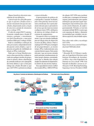 Alguns benefícios decorrem natu-        a vencer tal desafio.                    da solução GET VPN uma excelente
ralmente de tais definições:                  O gerenciamento de políticas de       escolha para a montagem de Intranets
   A preservação do cabeçalho garan-       criptografia é bastante facilitado,      seguras, particularmente para aquelas
te que os pacotes cifrados usem o          pois é feito pelo Key Server de ma-      instituições que precisam seguir regu-
mesmo roteamento dos pacotes não-          neira centralizada. Isso é particular-   lamentações mais restritivas (tais como
cifrados, dispensando assim a criação      mente relevante para os provedeores      as dos setores financeiro, de saúde e
de uma nova camada de roteamento           de serviço que não mais necessitam       governamental). Portanto, se você tem
para o tráfego VPN.                        configurar túneis VPN e definições       um projeto de Rede W e se preocupa
                                                                                                         AN
   O valor do campo DSCP é automa-         de interesse de tráfego cifrado em       com segurança de dados, é altamente
ticamente copiado para o header IP         centenas de equipamentos.                recomendável que considere esta po-
externo e, portanto, o investimento           Um aspecto crítico a se manter em     derosa opção de conectividade segura.
em QoS (classificação e marcação)          mente é que um roteador habilitado
continua válido para o tráfego cifrado.    para tal solução deixa de dispor dos     Para saber mais sobre a tecnologia
   Pode-se contabilizar a utilização da    recursos do IPSec clássico. Pode-se      GET VPN:
rede, por usuário, independentemente       empregar GET VPN para a montagem         http://www.cisco.com/en/US/pro-
dos pacotes serem cifrados, o que re-      de um grupo Intranet e, ao mesmo         ducts/ps7180/index.html
presenta um ganho de visibilidade em       tempo, IPSec tradicional para uma
relação ao IPSec tradicional.              conexão Internet segura. Outro ponto     Mini Biografia
   Dado que os Group Members pos-          relevante é que um mesmo roteador        * Alexandre M. S. P. Moraes é gradu-
suem a chave para decifrar o tráfego en-   pode participar simultaneamente de       ado em Engenharia Eletrônica pelo
viado por qualquer membro do grupo,        vários grupos distintos, permitindo,     Instituto Tecnológico de Aeronáuti-
torna-se natural e direta a distribuição   assim que se obtenha uma solução         ca (ITA) e atua como Engenheiro de
de conteúdo multicast com criptografia     simples de isolamento de departamen-     Sistemas na Cisco desde 1998. Está
(de forma idêntica à que se faria para     tos dentro de uma mesma empresa.         baseado em Brasília e possui as cer-
tráfego não cifrado). Ressalte-se aqui        Esta capacidade de extrair o melhor   tificações CCIE (Routing/Switching,
que o GET VPN é a primeira tecnologia      dos mundos IPSec e MPLS-VPN faz          Segurança e Service Provider) e CISSP.




                                                                                                                      45
 