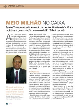 1   caso de sucesso




MEIO MILHÃO NO CAIXA
Ramos Transportes adota solução de rastreabilidade e de VoIP em
projeto que gera redução de custos de R$ 500 mil por mês


A
          os 73 anos e entre as maio-      adoção de coletores de dados.                ção do atendimento por meio de um
          res e mais tradicionais trans-     Os projetos da companhia mineira           único call center. “A constante expan-
          portadoras do País, a Ramos      fundada por Roque Ramos em 1938              são da Ramos Transportes tornou os
          Transportes contabiliza os       foram conduzidos pela NEC do Brasil,         negócios da empresa extremamente
resultados de projetos pioneiros na        em parceria com a Cisco, para prevenir       capilarizados. Por isso, desenvolvemos
América Latina: a instalação de uma        problemas no gerenciamento das comu-         uma solução totalmente customizada e
estrutura de telefonia baseada em          nicações e operações da Ramos. De            pioneira na América Latina, atendendo
VoIP centralizada, facilmente geren-       acordo com o gerente de infraestrutura       especificamente às necessidades do
ciável e com custo de operação redu-       de TI da Ramos Transportes, Fabiano          cliente”, afirma.
zido e de uma rede WiFi para controle      Matos Pinheiro, em ambos houve ga-              A Cisco participou do projeto au-
de reastreamento de cargas, além da        nhos em termos de flexibilidade e esca-      xiliando no entendimento total da
                                           labilidade, além da redução de custos.       operação do cliente e fornecendo
                                             “O atendimento ágil e a eficiência         uma solução de colaboração, com
                                           operacional são elementos cruciais           alto custo-benefício. O alto conhe-
                                           para o nosso negócio. Conseguimos            cimento do time de vendas da fabri-
                                           aumentar a eficiência operacional e          cante sobre os seguimentos verticais
                                           facilitar ações de manutenção e ge-          também foi parte integrante no en-
                                           renciamento, além uma redução de             tendimento total das necessidades
                                           custos de cerca de R$ 500 mil por            do cliente, o que fez da Cisco e da
                                           mês”, destaca.                               Nec consultores de tecnologia de
                                                                                        confiança da Ramos.
                                           Centralização                                   No estabelecimento do conceito de
                                             Com filiais em todo o Brasil e em          colaboração, as ligações telefônicas
                                           contínua expansão, a transportado-           entre as filiais passaram a ser realiza-
                                           ra atualmente possui 68 unidades. A          das como se fossem por ramais e as
                                           estrutura de rede WiFi suporta cerca         ligações para números externos são
                                           de 500 coletores de dados utilizados         contabilizadas com tarifação única,
                                           para controlar e rastrear o fluxo de         contribuindo também para a redução
                                           cargas. O sistema possui cerca de 2          de custos com telefonia.
                                           mil ramais, entroncamento SIP com               “Essa estrutura se tornou vital
“O atendimento ágil e a                    operadora e plano de numeração para          para as operações da Ramos, pois
eficiência operacional                     todo o Brasil, além de interfaces em         alimenta todo o sistema de logística
são elementos cruciais                     todas as filiais e infraestrutura wireless   das cargas. Procuramos a NEC em
                                           com gerenciamento centralizado.              um momento em que constatávamos
para o nosso negócio”                        Luiz Villela, diretor de marketing e       certa instabilidade e, como sempre,
Fabiano Matos Pinheiro,
                                           negócios da NEC no Brasil, explica           a resposta foi imediata e eficiente”,
gerente de infraestrutura de
TI da Ramos Transportes                    que o projeto viabilizou a centraliza-       finaliza Pinheiro. •
46
 