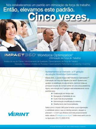 Nós estabelecemos um padrão em otimização da força de trabalho.
Então, elevamos este padrão.
                            Cinco vezes.


                                        Workforce Optimization                                           TM




                                                       (Otimização da Força de Trabalho)
Análise da voz do Cliente | Monitoramento da Qualidade | Gerenciamento da Força de Trabalho
             Gravação | Desktop e Análise de Processo | Gerenciamento Performance | e-Learning | Coaching



                                                  Apresentamos ao mercado a 5ª geração
                                                  da solução Workforce Optimization.
                                                  Desde 2005, o pacote Impact 360® Workforce OptimizationTM
                                                  (Otimização da Força de Trabalho) da Verint® Systems tem
                                                  ajudado na redeﬁnição do atendimento, reunindo todas as
                                                  principais funções de contact center em uma única plataforma.
                                                  Agora, esta solução de 5ª geração está estabelecendo novos
                                                  padrões para:
                                                          Colaboração em tempo real
                                                           Navegação e facilidade de uso
                                                           Custo total de propriedade
                                                           Administração simpliﬁcada do sistema
                                                           Detalhamento das funcionalidades

                                                  Saiba como o Impact 360 pode fornecer a sua organização
                                                  a visibilidade sobre o que os clientes pensam, desejam e
                                                  precisam — e com que eﬁcácia você está proporcionando
                                                  estes valores. É Inteligência em Ação. Visite www.verint.com.br
                                                                                                        TM




                                                  ou ligue para +55 (11) 2933-9150.



                                                                                                                                           47
                                                        © Copyright Verint Systems Inc. 2011. Todos os direitos reservados mundialmente.
 