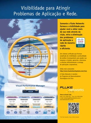 Visibilidade para Atingir
                   Problemas de Aplicação e Rede.
                                                                                                                             Somente a Fluke Networks
                                                                                                                             fornece a visibilidade para
                                                                                                                             ajudar você a obter mais
                                                                                                                             de sua rede através da
                                                                                                                             visão, mira e eliminação
                                                                                                                             dos problemas
                                                                                                                             de aplicação e
                                                                                                                             rede de maneira
                                                                                                                             rápida
                                                                                                                             e eficiente.

                                                                                                                             Um sistema unificado que fornece
                                                                                                                             amplitude de visibilidade e profundidade
                                                                                                                             de análise incomparáveis para ajudar sua
                                                                                                                             empresa a instalar, gerenciar, solucionar
                                                                                                                             e otimizar eficientemente a entrega
                                                                                                                             de aplicações corporativas.

                                                                                                                             Saiba mais acessando:
                                                                                                                             http://www.visualnetworksystems.com/cisco

                                                                                                                             A Fluke Networks é membro
                                                                                                                             do Programa de Desenvolvedores
                                                                                                                             Tecnológicos da Cisco



                          Visual Performance Manager
                                   Servidores

                                                                                                                             Fluke do Brasil Ltda.
Visualizações de utilização
 de desempenho da Rede
                              Visualizações de desempenho
                                       de Aplicação
                                                            Visualizações de desempenho
                                                                     WAN  VoIP
                                                                                           Visualizações de otimização
                                                                                               de Aplicação e WAN
                                                                                                                             Fone: (11) 3759-7611 - Fax: (11) 3759-7630
                                                                                                                             e-mail: marketing@flukenetworks.com.br
    Importador de Dados           Importador de Dados           Importador de Dados            Importador de Dados
                                                                                                                             www.flukenetworks.com/br


     Appliance Fluxo            Appliance Performance          Elemento de Análise           Gerenciador Central           Cisco WAAS
        de Rede                     de Aplicações                de Serviços (ASE)               Cisco WAAS              Central Manager




         NetFlow                       Porta SPAN                                                     Dados de
          IPFX                           ou TAP                                Em série              desempenho
                                                                                (inline)                 WAE




                                                                                                                             ©2011 Fluke Corporation. Todos os direitos reservados.


                                                                                                                                                                                      9
 