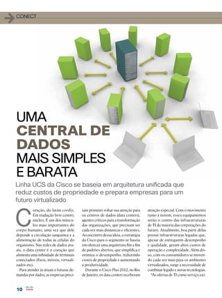 10
10
1conect
C
oração, do latim cordis.
Em tradução livre centro,
núcleo. É um dos múscu-
los mais importantes do
corpo humano, uma vez que dele
depende a circulação sanguínea e a
alimentação de todas as células do
organismo. Nas redes de dados atu-
ais, o data center é o coração que
alimenta uma infinidade de terminais
conectados (fixos, móveis, virtuali-
zados etc).
Para atender às atuais e futuras de-
mandas por dados, as empresas preci-
Linha UCS da Cisco se baseia em arquitetura unificada que
reduz custos de propriedade e prepara empresas para um
futuro virtualizado
UMA
CENTRAL DE
DADOS
MAIS SIMPLES
E BARATA
sam primeiro voltar sua atenção para
os centros de dados (data centers),
agentes críticos para a transformação
das organizações, que precisam ser
cada vez mais dinâmicas e eficientes.
Ao encontro dessa ideia, a estratégia
da Cisco para o segmento se baseia
em oferecer uma arquitetura fim a fim
de padrões abertos, que simplifica e
otimiza o desempenho, reduzindo
custos de propriedade e aumentando
a produtividade.
Durante o Cisco Plus 2012, no Rio
de Janeiro, os data centers receberam
atenção especial. Com o movimento
rumo à nuvem, esses equipamentos
serão o centro das infraestruturas
de TI da maioria das corporações do
futuro. Atualmente, boa parte delas
possui infraestruturas legadas que,
apesar de entregarem desempenho
e qualidade, geram altos custos de
operação e complexidade. Além dis-
so, com os consumidores se moven-
do cada vez mais para os ambientes
virtualizados, surge a necessidade de
combinar legado e novas tecnologias.
“As ofertas de TI como serviço exi-
 