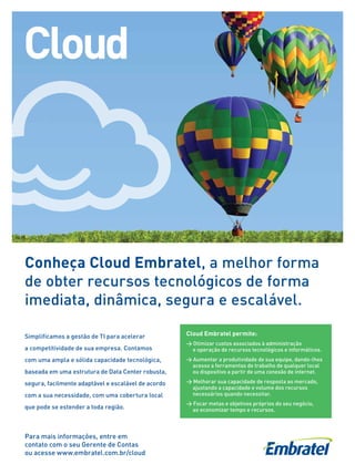 11
11
Conheça Cloud Embratel, a melhor forma
de obter recursos tecnológicos de forma
imediata, dinâmica, segura e escalável.
Simplificamos a gestão de TI para acelerar
a competitividade de sua empresa. Contamos
com uma ampla e sólida capacidade tecnológica,
baseada em uma estrutura de Data Center robusta,
segura, facilmente adaptável e escalável de acordo
com a sua necessidade, com uma cobertura local
que pode se estender a toda região.
Cloud Embratel permite:
 Otimizar custos associados à administração
e operação de recursos tecnológicos e informáticos.
 Aumentar a produtividade de sua equipe, dando-lhes
acesso a ferramentas de trabalho de qualquer local
ou dispositivo a partir de uma conexão de internet.
 Melhorar sua capacidade de resposta ao mercado,
ajustando a capacidade e volume dos recursos
necessários quando necessitar.
 Focar metas e objetivos próprios do seu negócio,
ao economizar tempo e recursos.
Para mais informações, entre em
contato com o seu Gerente de Contas
ou acesse www.embratel.com.br/cloud
 