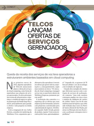 14
14
1conect
N
os primeiros meses de
2012, algumas operadoras
de Telecom anunciaram
planos e ofertas de serviços
de cloud computing, como forma de
materializar suas soluções de servi-
ços gerenciados. Os alvos principais
são as áreas de infraestrutura e segu-
rança e o modelo de negócio se apoia
na penetração da banda larga fixa e
móvel, principalmente para quando
o cliente é uma pequena ou média
empresa.
Com a estagnação de voz, Carlos
Ferreira, consultor de marketing da
Telefônica Vivo, argumenta que a
Queda da receita dos serviços de voz leva operadoras a
estruturarem ambientes baseados em cloud computing
TELCOS
LANÇAM
OFERTAS DE
SERVIÇOS
GERENCIADOS
alternativa das operadoras é investir
em ofertas que gerem valor às corpo-
rações e, consequentemente, sejam
mais rentáveis às telcos. “Os merca-
dos de cloud computing e managed
service são os mais fortes dentro da
Telefônica Empresas, justamente por
este perfil”.
A aceleração das conexões e a
segurança são as ofertas que essas
empresas já têm formatadas, inclusive
com propostas customizadas para
cada demanda de negócio. A Embra-
tel, segundo André Arruda, gerente
de produto, registra “êxito nesta ini-
ciativa já há 2 anos, aproximadamen-
te”. Segundo ele, os gestores de TI
buscam alinhar o uso da tecnologia
com resultados de negócios.
Citando dois exemplos de clientes
que obtiveram sucesso com a con-
tração de serviços de aceleração,
ele comenta: “uma rede varejista
conseguiu ampliar em cinco vezes
o número de validações de cartões
de crédito. Outro caso foi de uma
multinacional de logística que tinha
sido multada duas vezes no Porto
de Santos (litoral de São Paulo), por
atraso na liberação da nota fiscal; e
com a aceleração conseguiu zerar o
problema.”
 