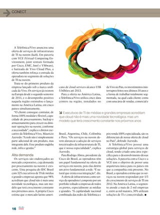 16
16
1conect
A Telefônica/Vivo anunciou uma
oferta de serviços de infraestrutura
de TI na nuvem (IaaS). Em parceria
com VCE (Virtual Computing En-
vironment, joint venture formada
por Cisco, EMC, Intel e VMware),
e batizada de Vivo Cloud Plus, a
oferta também reforça o entrada da
operadora no segmento de soluções
de TI na nuvem.
Trata-se do primeiro produto da
empresa lançado sob a marca unifi-
cada da Vivo. Os serviços já existem
na Europa desde o segundo semestre
de 2011, e o desempenho positivo
naquela região estimulou o lança-
mento na América Latina, em cinco
países simultaneamente.
“O cliente consegue contratar, de
forma 100% modular e flexível, capa-
cidade de processamento, backup e
armazenamento para crescer ou dimi-
nuir operações na nuvem, conforme
a necessidade”, explica o diretor exe-
cutivo da Telefônica/Vivo, Maurício
Azevedo. “A rede não é simplesmente
parte adicional de um produto, mas
integrante dele. Esse produto engloba
rede, infra e gestão.”
Alta demanda
Os serviços são endereçados ao
mercado corporativo, cuja demanda
por procesamento na nuvem é cres-
cente. Uma pesquisa do IDC Brasil
com 325 executivos de TI de médias
e grandes empresas aponta que 98%
acreditam que cloud não é mais uma
novidade tecnológica, mas um mo-
delo que terá crescimento constante
nos próximos anos. A própria Cisco
estima que o mercado latino ameri-
cano de cloud services alcance US$
5 bilhões até 2013.
Para a oferta na América Latina,
a Telefônica/Vivo utiliza cinco data
centers na região, instalados no
da Vivo no País, os investimentos inin-
terruptos feitos nos últimos 10 anos e
a forma de trabalhar totalmente seg-
mentada, na qual cada cliente conta
com uma área de vendas, comercial e
6 Executivos de TI de médias e grandes empresas acreditam
que cloud não é mais uma novidade tecnológica, mas um
modelo que terá crescimento constante nos próximos anos
Brasil, Argentina, Chile, Colômbia
e Peru. “Os serviços na nuvem de-
vem alavancar a adoção de serviços
terceirizados da infraestrutura de TI,
que é nossa especialidade”, explica
Azevedo.
Para Rodrigo Abreu, presidente da
Cisco do Brasil, as operadoras têm
um papel fundamental na oferta de
serviços em nuvem, pois elas detêm
um ativo fundamental: a rede. “É na-
tural que exista essa integração”, diz.
A oferta de infraestrutura como ser-
viço da operadora é composta por um
portfolio voltado a empresas de todos
os portes, especialmente as médias
e grandes. “A capilaridade nacional
combinada das redes da Telefônica e
pós-venda 100% especializada, são os
diferenciais de nossa oferta de cloud
no País”, defende Azevedo.
A Telefônica/Vivo possui uma
estratégia global para serviços de
cloud, tendo criado uma área espe-
cífica para o desenvolvimento dessas
soluções. A parceria com a Cisco e a
VCE tem o objetivo de prover uma
arquitetura única para os países em
que a companhia está presente. No
Brasil, a operadora estima que os ser-
viços na nuvem respondam por 1/3
do crescimento de serviços de TI em
2012. Na América Latina, o segmen-
to atende a mais de 2 mil empresas
e, entre as mil maiores, 30% utilizam
soluções de TI e conectividade. •
 