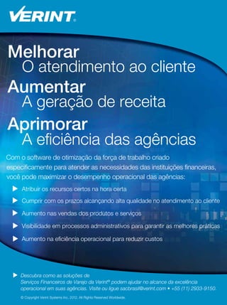 17
17
Com o software de otimização da força de trabalho criado
especificamente para atender as necessidades das instituições financeiras,
 Atribuir os recursos certos na hora certa
 Cumprir com os prazos alcançando alta qualidade no atendimento ao cliente
 Aumento nas vendas dos produtos e serviços
 Visibilidade em processos administrativos para garantir as melhores práticas
© Copyright Verint Systems Inc. 2012. All Rights Reserved Worldwide.
Melhorar
O atendimento ao cliente
Aumentar
A geração de receita
Aprimorar
A eficiência das agências
 Descubra como as soluções de
Serviços Financeiros de Varejo da Verint®
podem ajudar no alcance da excelência
operacional em suas agências. Visite ou ligue sacbrasil@verint.com • +55 (11) 2933-9150.
você pode maximizar o desempenho operacional das agências:
 Aumento na eficiência operacional para reduzir custos
 