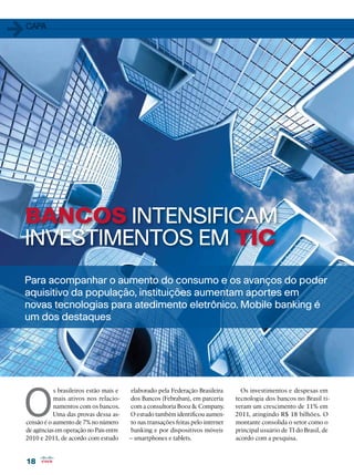 18
18
BANCOS INTENSIFICAM
INVESTIMENTOS EM TIC
O
s brasileiros estão mais e
mais ativos nos relacio-
namentos com os bancos.
Uma das provas dessa as-
censão é o aumento de 7% no número
de agências em operação no País entre
2010 e 2011, de acordo com estudo
1capa
Para acompanhar o aumento do consumo e os avanços do poder
aquisitivo da população, instituições aumentam aportes em
novas tecnologias para atedimento eletrônico. Mobile banking é
um dos destaques
elaborado pela Federação Brasileira
dos Bancos (Febraban), em parceria
com a consultoria Booz  Company.
O estudo também identificou aumen-
to nas transações feitas pelo internet
banking e por dispositivos móveis
– smartphones e tablets.
Os investimentos e despesas em
tecnologia dos bancos no Brasil ti-
veram um crescimento de 11% em
2011, atingindo R$ 18 bilhões. O
montante consolida o setor como o
principal usuário de TI do Brasil, de
acordo com a pesquisa.
 