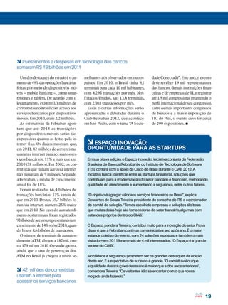 19
19
Um dos destaques do estudo é o au-
mentode49%dasoperaçõesbancárias
feitas por meio de dispositivos mó-
veis – mobile banking –, como smar-
tphones e tablets. De acordo com o
levantamento, existem 3,3 milhões de
correntistas no Brasil com acesso aos
serviços bancários por dispositivos
móveis. Em 2010, eram 2,2 milhões.
As estimativas da Febraban apon-
tam que até 2018 as transações
por dispositivos móveis serão tão
expressivas quanto as feitas pela in-
ternet fixa. Os dados mostram que,
em 2011, 42 milhões de correntistas
usaram a internet para acessar os ser-
viços bancários, 11% a mais que em
2010 (38 milhões). Em 2002, os cor-
rentistas que tinham acesso à internet
não passavam de 9 milhões. Segundo
a Febraban, a média de crescimento
anual foi de 18%.
Foram realizadas 66,4 bilhões de
transações bancárias, 12% a mais do
que em 2010. Destas, 15,7 bilhões fo-
ram via internet, número 25% maior
que em 2010. No caso do autoatendi-
mentonosterminais,foramregistrados
9bilhõesdeacessos,representandoum
crescimentode14%sobre2010,quan-
do houve 8,6 bilhões de transações.
O número de terminais de autoaten-
dimento(ATM)chegoua182mil,con-
tra 179 mil em 2010. O estudo aponta,
ainda, que a taxa de penetração dos
ATM no Brasil já chegou a níveis se-
6 42 milhões de correntistas
usaram a internet para
acessar os serviços bancários
6Espaço Inovação:
oportunidade para as startups
Em sua oitava edição, o Espaço Inovação, iniciativa conjunta da Federação
Brasileira de Bancos (Febraban) e do Instituto de Tecnologia de Software
(ITS), contará com o apoio da Cisco do Brasil durante o CIAB 2012. A
iniciativa busca identificar, entre as startups brasileiras, soluções que
contribuam para a modernização do setor bancário e financeiro, melhorando
qualidade do atendimento e aumentando a segurança, entre outros fatores.
“O objetivo é agregar valor aos serviços financeiros no Brasil”, explica
Descartes de Souza Teixeira, presidente do conselho do ITS e coordenador
do comitê de seleção. “Temos escolhido empresas e soluções tão boas
que muitas delas hoje são fornecedoras do setor bancário, algumas com
estandes próprios dentro do CIAB.”
O Espaço, pondera Teixeira, contribui muito para a inovação do setor. Prova
disso é que a Febraban continua com a iniciativa ano após ano. É o maior
estande coletivo do evento, com 24 soluções expostas, e também o mais
visitado – em 2011 foram mais de 4 mil interessados. “O Espaço é a grande
vedete do CIAB”.
Mobilidade e segurança prometem ser os grandes destaques da edição
deste ano. E a expectativa de sucesso é grande. “O comitê avaliou que
a qualidade das soluções deste ano é maior que a dos anos anteriores”,
comemora Teixeira. “Os visitantes irão se encantar com o que nossa
moçada anda fazendo.”
melhantes aos observados em outros
países. Em 2010, o Brasil tinha 9,1
terminais para cada 10 mil habitantes,
com 4.295 transações por mês. Nos
Estados Unidos, são 13,8 terminais,
com 2.303 transações por mês.
Essas e outras informações serão
apresentadas e debatidas durante o
Ciab Febraban 2012, que acontece
em São Paulo, com o tema “A Socie-
6 Investimentos e despesas em tecnologia dos bancos
somaram R$ 18 bilhões em 2011
dade Conectada”. Este ano, o evento
deve receber 19 mil representantes
dos bancos, demais instituições finan-
ceiras e de empresas de TI, e registrar
até 1,9 mil congressistas (mantendo o
perfil internacional de seu congresso).
Entre os mais importantes congressos
de bancos e a maior exposição de
TIC do País, o evento deve ter cerca
de 200 expositores. •
 