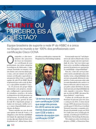 20
20
Equipe brasileira de suporte a rede IP do HSBC é a única
no Grupo no mundo a ter 100% dos profissionais com
certificação Cisco CCNA
O
empenho e o alto inves-
timento dos parceiros
da Cisco no treinamen-
to e certificação de seus
profissionais, nas várias categorias
tecnológicas da fabricante, é algo
comum. Inusitado, no entanto, é ver
um cliente com a mesma dedicação,
e mais, com um número de profis-
sionais certificados equivalente a
um parceiro Silver. Este é o perfil da
equipe de rede IP do HSBC Brasil,
responsável por toda a rede do Ban-
co, e cujo padrão mundial é Cisco.
As 16 pessoas do grupo lidam
diariamente com projetos, instala-
ção, configuração e gerenciamento
de roteadores, switches e de todos
os dispositivos de rede presentes na
infraestrutura. A certificação, indi-
ca Marcos Souza, gerente de área
de rede IP, é importante porque se
traduz em inovação, melhor servi-
ço e maior disponibilidade para os
clientes do Banco.
“Temos switches no core da rede
com uptime de mais de 4 anos, e só
chegamos a este nível de estabilidade
em função da capacitação da equipe,
ou seja, algo que chamo de fazer certo
da primeira vez”, afirma Souza, dono
detodasascertificaçõeseinstrutordo
ProgramaCiscoNetworkingAcademy.
Gerenciando mais de 7 mil dispo-
sitivos de rede no Brasil todo, Souza
diz que a equipe não tem oportuni-
dade de errar, “por isso temos que
fazer certo e na melhor configuração
possível da primeira vez, para permi-
tir estabilidade e disponibilidade”.
Para ele, o fato dos serviços ban-
cários serem considerados uma com-
modity torna a disponibilidade dos
serviços um grande diferencial com-
petitivo. Como as pessoas estão cada
vez mais dependentes dos cartões e os
bancos oferecem cada vez mais servi-
ços pelos canais eletrônicos, há uma
maior pressão por disponibilidade da
rede, segundo o executivo. “Brinco
que na rede do HSBC não passa bit,
passa dinheiro”, conta Souza.
O plano de certificação dos pro-
fissionais foi previsto para três anos
e começou em 2011. A meta inicial
era que 100% das pessoas tivessem a
certificação CCNA (Cisco Certified
Network Associate), a segunda certi-
ficação da pirâmide, já que em 2010
foi criada uma nova certificação de
entrada, a Certificação CCENT (Cer-
tified Entry Networking Technician).
Três empresas estão envolvidas no
projeto: o HSBC, a Dimention Data
1capa
CLIENTE OU
PARCEIRO, EIS A
QUESTÃO?
“Já temos duas pessoas
com certificação CCNP,
que exige três provas.
Em 2013 vamos ter pelo
menos duas pessoas
com CCIE e todo o
restante da equipe com
certificação CCNP”
— marcos souza, do hsbc
 