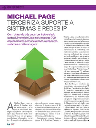 26
26
Com prazo de três anos, contrato selado
com a Dimension Data inclui mais de 700
equipamentos como telefones, roteadores,
switches e call managers
MICHAEL PAGE
TERCEIRIZA SUPORTE A
SISTEMAS E REDES IP
1voz do cliente
A
Michael Page, empresa
global dedicada à área
de recrutamento e sele-
ção de executivos para
empresas de grande e médio porte,
optou pela Dimension Data - mul-
tinacional focada em serviços de
tecnologia da informação e prove-
dora de soluções de planejamento,
desenvolvimento, suporte e geren-
ciamento de infraestruturas de TI
– para desenvolver um projeto que
envolve o suporte a toda a estrutura
de telefonia IP, redes e videoconfe-
rência da empresa em seus 24 escri-
tórios na América Latina.
De acordo com Leonardo Cardoso,
gerente de TI da Michael Page para a
América Latina, a escolha se deu pelo
bomelongorelacionamentojáexisten-
teentreasduasempresas.“ADimension
Dataimplementoutodaainfraestrutura
detelefoniaIP,videoconferênciaeredes
comtecnologiaCisconosescritóriosla-
tinoamericanosdaMichaelPage.Sem-
pretivemosumótimorelacionamento
com seus profissionais que possuem
um perfil qualificado e que atende às
nossasnecessidades.Issomotivouofe-
chamentodestenovocontrato”,afirma.
Comoacordo,aDimensionDataserá
responsávelportodaamanutençãodo
parquedeequipamentosCiscoexisten-
te na Michael Page América Latina. A
estrutura compreende 700 telefones,
roteadores, switches e call managers
que serão cobertos por uma garantia
daDimensionData.Oprojetoenvolve
também equipamentos de videoconfe-
rência e servidores Cisco.
Para Cardoso, os benefícios do
contrato para o departamento de TI
da Michael Page vão além da redução
de custos para a manutenção dos equi-
pamentos.“OcorebusinessdaMichael
Page não é telefonia, nem tecnologia
da informação. Ao mantermos este
serviço com um parceiro qualificado,
permitimos que nossos profissionais
de TI desenvolvam atividades mais
estratégicas para o negócio”, ressalta.
Além do Brasil, a Michael Page tem
operaçõesnaArgentina,México,Chile,
Colômbia, Uruguai e Peru e todos os
escritórios da empresa contam com
infraestruturadetelefoniaIP,videocon-
ferência e redes com tecnologia Cisco
implementadapelaDimensionData.•
 