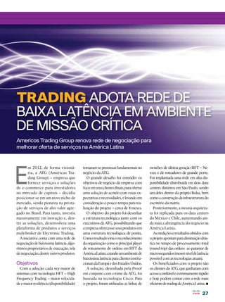 27
27
TRADING ADOTA REDE DE
BAIXA LATÊNCIA EM AMBIENTE
DE MISSÃO CRÍTICA
E
m 2012, de forma visioná-
ria, a ATG (Americas Tra-
ding Group) – empresa que
fornece serviços e soluções
de e-commerce para investidores
no mercado de capitais – decidiu
posicionar-se em um novo nicho de
mercado, sendo pioneira na presta-
ção de serviços de alto valor agre-
gado no Brasil. Para tanto, investiu
massivamente em inovação e, den-
tre as soluções, desenvolveu uma
plataforma de produtos e serviços
multibroker de Electronic Trading.
A iniciativa conta com uma rede de
negociaçãodebaixíssimalatência,algo-
ritmos proprietários de execução, tela
denegociação,dentreoutrosprodutos.
Objetivos
Com a adoção cada vez maior de
sistemas com tecnologia HFT – High
Frequency Trading – maior velocida-
deemaiorresiliência(disponibilidade)
tornaram-sepremissasfundamentaisno
negócio da ATG.
O grande desafio foi entender os
objetivos de negócio da empresa com
focoemseusclientesfinais,paraofertar
uma solução de acordo com essas ex-
pectativasenecessidades,elevandoem
consideraçãoopoucotempopararea-
lização do projeto – cerca de 4 meses.
O objetivo do projeto foi desenhar
a estrutura tecnológica junto com os
executivos da ATG, possibilitando que
aempresaoferecesseseusprodutosem
uma estrutura tecnológica de ponta.
Comoresultadoviriaoreconhecimento
daorganizaçãocomooprincipalplayer
de roteamento de ordens em HFT da
AméricaLatina,criandoumambientede
baixíssimalatênciaparaclientesinstitu-
cionaisdaEuropaedosEstadosUnidos.
A solução, desenhada pela Proof
em conjunto com o time da ATG, foi
baseada na tecnologia Cisco. Para
o projeto, foram utilizadas as linhas de
Americos Trading Group renova rede de negociação para
melhorar oferta de serviços na América Latina
switches de última geração HFT – Ne-
xus; e de roteadores de grande porte.
Foi implantada uma rede em alta dis-
ponibilidade distribuída em dois data
centers distintos em São Paulo, sendo
um deles dentro da própria Bolsa, bem
comoaconstruçãodainfraestruturado
escritório da matriz.
Posteriormente, a mesma arquitetu-
ra foi replicada para os data centers
do México e Chile, aumentando ain-
da mais a abrangência do negócio na
América Latina.
Asmediçõeseresultadosobtidoscom
oprojetoapontamparadiminuiçãodrás-
tica no tempo de processamento total
(round-trip) das ordens ao patamar de
microssegundos(menorníveldelatência
possível com as tecnologias atuais).
Os beneficiados com o projeto são
os clientes da ATG, que ganharam com
acessoconfiáveleextremamenterápido
e hoje podem contar com a rede mais
eficientedetradingdaAméricaLatina.•
 