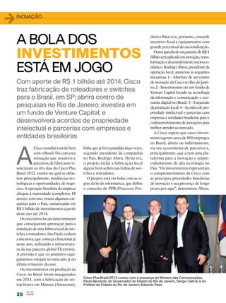 28
28
1inovação
Com aporte de R$ 1 bilhão até 2014, Cisco
traz fabricação de roteadores e switches
para o Brasil, em SP; abrirá centro de
pesquisas no Rio de Janeiro; investirá em
um fundo de Venture Capital; e
desenvolverá acordos de propriedade
intelectual e parcerias com empresas e
entidades brasileiras
A
Cisco mundial está de bem
com o Brasil. Foi com esta
sensação que usuários e
parceiros da fabricante vi-
venciaram os três dias do Cisco Plus
Brasil 2012, evento no qual se deba-
tem principalmente, tendências tec-
nológicas e oportunidades de negó-
cios. A operação brasileira da empresa
chegou à maioridade (completou 18
anos) e, com isso, trouxe algumas con-
quistas para o País, sumarizadas em
R$ 1 bilhão de investimentos a partir
deste ano até 2014.
Os executivos locais tanto tentaram
que conseguiram aprovação para a
instalação de uma fábrica local de swi-
tches e roteadores. São Paulo sediará
a iniciativa, que começa a funcionar já
neste ano, utilizando a infraestrutu-
ra da sua parceira global Flextronix.
A previsão é que os primeiros equi-
pamentos estejam no mercado já no
último trimestre do ano.
Os investimentos em produção da
Cisco no Brasil foram inaugurados
em 2011, com a fabricação de set-
top boxes em Manaus (Amazonas),
dutivo Básico) e, portanto, concede
incentivo fiscal a equipamentos com
grande percentual de nacionalização.
OutraparceladoorçamentodeR$1
bilhãoseráaplicadaeminovação,trans-
formaçãoedesenvolvimentosocioeco-
nômico.RodrigoAbreu,presidenteda
operação local, anunciou as seguintes
iniciativas: 1 - Abertura de um centro
de inovação da Cisco no Rio de Janei-
ro; 2 - Investimentos em um fundo de
Venture Capital focado na tecnologia
da informação e comunicação e eco-
nomia digital no Brasil; 3 - Expansão
daproduçãolocal;4-Acordosdepro-
priedade intelectual e parcerias com
empresaseentidadesbrasileirasparao
codesenvolvimento de inovações para
melhor atender ao mercado.
A Cisco espera que esses investi-
mentos gerem cerca de 800 empregos
no Brasil, direta ou indiretamente,
via seu ecossistema de parceiros e,
principalmente, que criem uma pla-
taforma para a inovação e empre-
endedorismo de alta tecnologia no
País. “Os investimentos representam
o comprometimento da Cisco com
as principais prioridades brasileiras
de inovação e sua presença de longo
prazo por aqui”, determinou Abreu.
A BOLA DOS
INVESTIMENTOS
ESTÁ EM JOGO
linha que já foi expandida duas vezes,
segundo presidente da companhia
no País, Rodrigo Abreu. Desta vez,
o projeto inclui a fabricação local
alguns best-sellers nas linhas de swi-
tches e roteadores.
O projeto está em linha com as re-
gras da lei de informática, que define
o conceito de PPB (Processo Pro-
Cisco Plus Brazil 2012 contou com a presença do Ministro das Comunicações,
Paulo Bernardo, do Governador do Estado do Rio de Janeiro, Sergio Cabral, e do
Prefeito da Cidade do Rio de Janeiro, Eduardo Paes
 