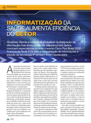30
30
1inovação
Hospitais, clínicas e laboratórios investem na integração da
informação, mas ainda pecam na segurança dos dados,
concluem especialistas durante o evento Cisco Plus Brasil 2012.
Avanços da Rede D´Or, com a consolidação de informações e
adoção da tecnologia IP também foram destacados
A
segurança da informação
foi um dos temas de maior
destaque durante o Cisco
Plus Brazil 2012. O Forum
Vertical de Saúde, que aconteceu no
terceiro dia do evento, apresentou
não só a carência dos hospitais nessa
área, como, também, os avanços da
telemedicina e outros serviços que
exploram os recursos da tecnologia
da informação e comunicação.
A pesquisa assinada pela Escola
Paulista de Medicina e conduzida
por Heitor Gottberg, atualmente ge-
rente de negócios para healthcare da
Cisco, sobre Gestão da Segurança da
Informação em Hospitais, apontou
que as unidades brasileiras de saúde
ainda têm muito que evoluir nesta
área. O objetivo era identificar quão
protegidos estão os prontuários dos
pacientes. Para isso, definiu-se um
“padrão ouro” que foi aplicado a um
grupo seleto de hospitais.
Segundo Gottberg, o tema da segu-
numa pontuação mais alta, a norma
27799. Foram avaliadas questões li-
gadas aos processos de segurança
e, também, relativas aos sistemas de
prontuário eletrônico.
Gottberg explica que a implanta-
ção de prontuários eletrônicos, que
ganhou força nos últimos cinco anos,
muda o paradigma de segurança nos
hospitais. Antes, os dados ficavam
guardados em prontuários físicos
e a garantia de sua confiabilidade e
confidencialidade era dos médicos
e enfermeiros. Com o prontuário
eletrônico, os dados ficam arma-
zenados em servidores e é preciso
avaliar como os hospitais estão se
preparando para garantir o mesmo
grau de confiabilidade.
Esse, aliás, é um dos três pilares nos
quais a pesquisa foi baseada: confi-
dencialidade, integridade e disponi-
bilidade, com 11 capítulos dedicados
às normas, incluindo temas como po-
lítica, contratos de confidencialidade
INFORMATIZAÇÃO DA
SAÚDE AUMENTA EFICIÊNCIA
DO SETOR
rança na saúde é muito debatido em
países como o Reino Unido, EUA e
Austrália, que têm legislações espe-
cíficas. No Brasil, a Associação Bra-
sileira de Normas Técnicas (ABNT) já
traduziu a Norma 27001, genérica, e a
Norma 27799, específica para área de
saúde. O que se nota é que a crescente
informatização dos prontuários vem
trazendo novos desafios ao setor.
Gottberg comenta, ainda, quea atu-
ação da Cisco no segmento tem como
objetivo ajudar os hospitais a melhor
definireimplementaragestãodasegu-
rança da informação, por meio de um
portfolio e uma arquitetura completa,
que vai desde a segurança de borda,
para evitar ataques, até a segurança
interna,pormeiodeaplicativosquega-
rantem que nenhuma informação será
retirada da empresa sem permissão.
A pesquisa foi realizada em 2009,
através de um questionário que me-
dia a aderência dos hospitais às re-
comendações das normas 27001, e,
 