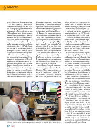 32
32
1inovação
dos do Ministério da Saúde do Chile.
No Brasil, o SAMU atende com
114 serviços de saúde, em 926 cida-
des e uma população de 109 milhões
de pacientes. Nesta infraestrutura,
428 unidades, hoje, já operam com
recursos de telemedicina. A Secreta-
ria Municipal de Saúde e Defesa Civil
do Rio de Janeiro vai elevar para 60
o número de postos de saúde equi-
pados com recursos de telemedicina.
Atualmente, são 15 UPAs 24 horas
que oferecem serviços de telecon-
sulta para segunda opinião e tele-
diagnósticos de eletrocardiogramas.
Durante o evento, a Cisco apresen-
tou uma solução integrada de telepre-
sença com equipamentos médicos de
telemedicinaemconjuntocomaITMS,
parceiro da empresa na área. “Existem
projetosemfasepilotoeincentivosdo
governo, mas trata-se de uma área que
ainda tem muito a crescer. Estamos
lançando no mercado uma solução
integrada de equipamentos médicos
comoestetoscópioBluetooth,câmeras
dermatológicaseoculareumsoftware
para registro da integração do médico
especialistacomasunidadesremotas”,
informou Heitor Gottberg, gerente de
negócios para healthcare da Cisco.
O Forum foi encerrado, com a
apresentação do case da Rede D´Or.
Desde 2004, a rede empreendeu uma
agressiva política de crescimento via
novos hospitais e aquisições. Hoje,
são 21 unidades que somam 2,7 mil
leitos e a meta do grupo é chegar a
4,5 mil leitos e R$ 3,9 bilhões de fa-
turamento em 2015. Segundo Fabio
Costa, gerente corporativo de TI, o
rápido crescimento trouxe alguns
desafios de gestão e tecnologia; e
destacou que a infraestrutura de rede
foi fundamental para suportar a ace-
lerada expansão da empresa.
“A cada novo hospital havia uma
estrutura e, portanto, um desafio
diferente. Muitos apresentavam po-
tencial de crescimento e o foco da TI
e da gestão da empresa era ajustar os
processos. Mas, muitos hospitais não
tinham nenhum investimento em TI”,
lembra Costa. A empresa precisou
empenhar esforço para consolidar
e padronizar ativos e integrar a in-
formação, já que conta com as três
principais soluções de ERP hospita-
lar do mercado: WPD, MV e Tasy.
“Eranecessárioproduzirinformação
gerencial, mas como estava em papel,
eradifícilconsolidarodado,poiscada
solução tem uma maneira diferente de
nomear e processar o faturamento,
além de diferenças de tecnologia e de
processos”, observa Costa.
A solução foi montar uma arquite-
tura de integração ligando todas as
unidades em uma rede e levando para
um data center as informações que
são geradas nas pontas dos hospitais.
Na central, os dados são consolida-
dos em uma camada de integração
de onde são extraídas as informações
gerenciais. Depois de consolidada,
esta informação é devolvida para as
unidades e para a gestão corporativa.
“Nada disso seria viável se não ti-
véssemos uma robusta arquitetura de
rede, que contratamos com a Cisco.
Hoje, todos os problemas de integra-
ção e consolidação de informações
e sistemas estão resolvidos com a
camada de integração do business
inteligence que desenvolvemos e uma
rede bem estruturada”, resume Costa.
A estrutura de redes também re-
duziu os custos. A empresa iniciou
a arquitetura com links de dados,
depois agregou switches da Cisco e
foi pioneira em telefonia IP na área
de saúde. Segundo Costa, as unida-
des dos laboratórios tinham receitas
muito baixas, que não justificavam
o custo de tecnologia local. “Com
a centralização da operação e da
rede IP, foi possível eliminar o in-
vestimento de uma central telefônica
para cada unidade”, conclui. •
MinistroPauloBernardomedindo pressãodurante CiscoPlus Brasil2012,noRiodeJaneiro
 