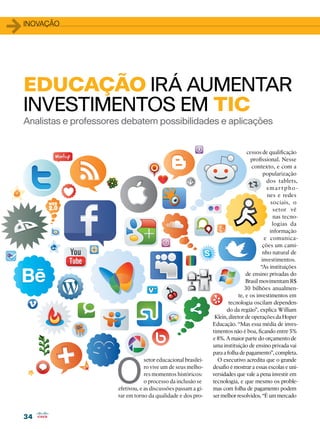 34
34
1inovação
Analistas e professores debatem possibilidades e aplicações
EDUCAÇÃO irá AUMENTAR
INVESTIMENTOS EM TIC
O
setor educacional brasilei-
ro vive um de seus melho-
res momentos históricos:
o processo da inclusão se
efetivou, e as discussões passam a gi-
rar em torno da qualidade e dos pro-
cessos de qualificação
profissional. Nesse
contexto, e com a
popularização
dos tablets,
s mar t pho-
nes e redes
sociais, o
setor vê
nas tecno-
logias da
informação
e comunica-
ções um cami-
nho natural de
investimentos.
“As instituições
de ensino privadas do
Brasil movimentam R$
30 bilhões anualmen-
te, e os investimentos em
tecnologia oscilam dependen-
do da região”, explica William
Klein, diretor de operações da Hoper
Educação. “Mas essa média de inves-
timentos não é boa, ficando entre 5%
e 8%. A maior parte do orçamento de
uma instituição de ensino privada vai
para a folha de pagamento”, completa.
O executivo acredita que o grande
desafio é mostrar a essas escolas e uni-
versidades que vale a pena investir em
tecnologia, e que mesmo os proble-
mas com folha de pagamento podem
ser melhor resolvidos. “É um mercado
 
