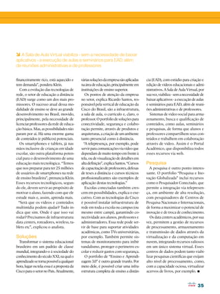 35
35
financeiramente rico, está aquecido e
tem demanda”, pondera Klein.
Com a evolução das tecnologias de
rede, o setor de educação a distância
(EAD) surge como um dos mais pro-
missores. O sucesso atual dessa mo-
dalidade de ensino se deve ao grande
desenvolvimento no Brasil, movido,
principalmente, pela necessidade de
licenciar professores da rede de educa-
ção básica. Mas, as possibilidades não
param por aí. Há uma enorme gama
de conteúdos (e públicos) potenciais.
Os smartphones e tablets, já nas
mãos inclusive de crianças em idade
escolar, são outra plataforma poten-
cial para o desenvolvimento de uma
educação mais tecnológica. “Temos
que nos preparar para ter 25 milhões
de usuários de smartphones na rede
de ensino brasileira”, prenuncia Klein.
Esses recursos tecnológicos, segun-
do ele, devem servir ao propósito de
motivar o aluno, fazendo com que ele
estude mais e, assim, aprenda mais.
“Será que os vídeos e conteúdos
multimídia podem ajudar? Tudo in-
dica que sim. Onde é que isso vai
rodar? Precisamos de infraestrutura:
data centers, roteadores, wireless, ta-
blets etc”, explicou o analista.
Soluções
Transformar o sistema educacional
brasileiro em um padrão de classe
mundial, integrando-o à sociedade do
conhecimentodoséculoXXI,naqualo
aprendizadosetornapossívelaqualquer
hora,lugaroutela:essaéapropostada
CiscoparaosetornoPaís.Atualmente,
váriassoluçõesdaempresasãoaplicadas
naáreadeeducação,principalmenteem
instituições de ensino superior.
Os pontos de atenção da empresa
no setor, explica Ricardo Santos, res-
ponsável pela vertical de educação da
Cisco do Brasil, são a infraestrutura,
a sala de aula, o currículo e, claro, o
professor.Oportfoliodesoluçõespara
conectividade, segurança e colabo-
ração permite, através de produtos e
arquiteturas,acriaçãodeumambiente
tanto presencial como à distância.
“A telepresença, por exemplo, pode
servirparacomunicaçõesviavídeoque
dependamdemuitotempoemfrenteà
tela,oudevisualizaçãodedetalhesem
altadefinição”,explicaSantos.“Cursos
decapacitaçãodeprofessores,defesas
de teses a distância e cursos técnicos
profissionalizantes são exemplos de
aplicação destas tecnologias.”
Escolas conectadas também cres-
cem em possibilidades, explica o exe-
cutivo. Com as tecnologias da Cisco
é possível instalar infraestrutura de
rede em toda a escola ou campus (ou
mesmo entre campi), garantindo co-
nectividade aos alunos, professores e
administradores. Essa rede pode ser-
vir de base para suportar atividades
acadêmicas, como TVs universitárias,
por exemplo. Também permite sis-
temas de monitoramento para inibir
vandalismo, proteger o perímetro es-
colar e reduzir gastos com segurança.
O portfolio de “Ensino e Aprendi-
zagem 3.0” é outro grande trunfo. Por
meio dele, é possível criar uma infra-
estrutura completa de ensino a distân-
6 A Sala de Aula Virtual viabiliza - sem a necessidade de baixar
aplicativos - a execução de aulas e seminários para EAD, além
de reuniões administrativas e de professores
cia (EAD), com estúdio para criação e
edição de vídeos educacionais e admi-
nistrativos.ASaladeAulaVirtual,por
suavez,viabiliza-semanecessidadede
baixaraplicativos-aexecuçãodeaulas
e seminários para EAD, além de reuni-
ões administrativas e de professores.
Sistemas de vídeo social para arma-
zenamento, busca e qualificação de
conteúdos, como aulas, seminários
e pesquisas, de forma que alunos e
professores compartilhem seus con-
teúdos e trabalhem em colaboração
através de vídeo. Assim é o Portal
Acadêmico, que disponibiliza todos
esses recursos via web.
Pesquisa
A pesquisa é outro ponto interes-
sante. O portfolio “Pesquisa e Ino-
vação Globalizada” inclui recursos
como o Pesquisador Conectado, que
permite a integração via telepresen-
ça, em ambiente de alta resolução,
com pesquisadores de Centros de
Pesquisa Nacionais e Internacionais,
de forma a maximizar o potencial de
inovação e de troca de conhecimento.
Os data centers acadêmicos, por sua
vez, permitem a gestão de recursos
de processamento, armazenamento
e transmissão de dados através da
virtualização e da computação em
nuvem, integrando recursos valiosos
em um único sistema virtual. Esses
centros de dados podem tanto viabi-
lizar pesquisas científicas que exijam
alto nível de processamento, como,
com a capacidade ociosa, virtualizar
acervos de livros, por exemplo. •
 