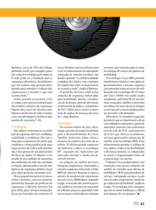 37
37
Barbara, cerca de 35% do tráfego
global de emails, por exemplo, passa
por soluções vendidas pela empresa.
“A rede pode ser a fundação para a
segurança cibernética. Acreditamos
que ela confere uma posição privi-
legiada para entender o tráfego das
organizações e mostrar o que está
acontecendo.”
Assim, acredita a executiva, a Cis-
co surge como parceira natural para
desenvolver soluções de segurança.
“Alguns dos casos de brechas mais
famosos poderiam ter sido evitados
com essa abordagem e políticas ade-
quadas de segurança”, diz.
Fundação
Três pilares sustentam as tecnolo-
gias de segurança da Cisco: confiança,
visibilidade e resiliência. Eles são a
base para a arquitetura SecureX, que
estabelece e reforça políticas de segu-
rança através de toda a rede distribu-
ída, e não apenas em um único ponto
do fluxo de dados. O objetivo é res-
ponder às necessidades de segurança
dos ambientes de rede em constante
evolução, alavancando o uso de inte-
ligência de segurança global e local
para obter proteção em tempo real.
Dessa arquitetura nascem recursos
como o TrustSec, com sua exclusiva
plataforma baseada em políticas de
segurança, o Identity Services En-
gine (ISE), para serviços integrados
de acesso baseados em contexto. O
Cisco TrustSec tem sua infraestrutu-
ra de reconhecimento de identidade
reforçada de maneira escalável, aju-
dando a garantir “a confidencialidade
completa dos dados com criptogra-
fia onipresente entre os dispositivos
acessando a rede”, explica Barbara.
O portfolio da Cisco ainda inclui
soluções de segurança embarcadas
para mobilidade, nuvem, virtualiza-
ção de desktops, além de prevenção
contra perda de dados e compliance
de PCI. “Além disso, temos o maior
time de análise de ameaças do mun-
do”, alega Barbara.
Satélites
No terreno militar de fato, Steve
Legge, gerente de negócios globais
para o desenvolvimento da Cisco
Satellite Solutions, falou sobre a
atuação da empresa no setor de sa-
télites. “O último grande segmento
da indústria a aderir à tecnologia
IP”, segundo ele, representa um
mercado enorme e ainda em de-
senvolvimento.
As soluções de satélite da Cisco
integram arquiteturas otimizadas a
veículos espaciais utilizando a linha
IRIS (de Internet Routing in Space),
através de produtos de roteamento
da série Cisco 18000 Space. Segundo
Legge, o mercado das comunicações
por satélite se encontra em um ponto
de inflexão, graças à capacidade orbi-
tal crescente combinada aos sistemas
terrestres que utilizam cada vez mais
tecnologias IP, através de padrões de
mobilidade.
A tecnologia Cisco IRIS promete
transformar a maneira como agências
governamentais e mesmo organiza-
ções privadas usam serviços de rede
baseada em tecnologia IP. O rotea-
dor Cisco 18400 está sendo usado,
atualmente, pelo Intel IS-14, um dos
mais avançados satélites comerciais
em órbita. Por meio dessa tecnologia,
os serviços de conectividade podem
ser providos sob demanda.
Além disso, os roteadores espaciais
permitem que as organizações alcan-
cem múltiplos continentes a partir de
uma única conexão com a infraestru-
tura de rede da TCS, canal parceiro
da Cisco que oferece os primeiros
serviços gerenciados comerciais de
satélite com tecnologia IRIS. Essa
infraestrutura permite o tráfego de
voz, dados e vídeo com flexibilidade
e eficiência maiores, se comparadas
às atuais e fragmentadas redes de
comunicação via satélite.
“Clientes Cisco podem liderar esta
transição com nossas soluções de
satélite ao estender suas ofertas de
mobilidade e WiFi para provedores de
serviço, entregando serviços escalá-
veis em redes corporativas, banda lar-
ga e aplicações de backhaul”, explicou
Legge. “A tecnologia traz vantagens
que vão se tornar tendência, e o Brasil
tem chances de ser pioneiro.” •
 