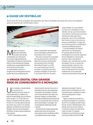 4
4
1curtas
M
anterfuncionaise
altamenteeficientes
asredesinternasdas
corporações,quenãoparam
decrescer,exigeprofissionais
capacitados.Aooferecertreinamento
paraasmaisrecentestecnologias,
certificandoacapacidadetécnicae
fornecendorecursospara
umaprendizadocontínuo,o
programadecertificaçõesdaCisco
auxilianãosóosprofissionaisde
6 QUASE UM VESTIBULAR
Ana Lúcia de Faria, arquiteta de soluções da Cisco do Brasil, dá dicas de como se preparar
para os exames de certificação Cisco
6 VIRADA DIGITAL CRIA GRANDE
REDE DE CONHECIMENTO E INOVAÇÃO
redes,mastambémàsempresas
queosempregamjuntamentecom
omercadocomoumtodo.
Para Ana Lucia de Faria, arquiteta
de soluções da Cisco do Brasil e
detentora de duas certificações
da empresa (Cisco Certified
Internetwork Expert, ou CCIE,
em router switching e service
provider), o programa traz duas
grandes vantagens. A primeira é
o reconhecimento do mercado
U
nir inovação e interatividade
em busca de um
desenvolvimento cada vez
mais sustentável é o objetivo do
festival Virada Digital, que aconteceu
entre os dias 11 e 13 de maio em
Paraty, no Estado do Rio de Janeiro.
A Cisco foi uma das patrocinadoras
do evento, que contou com painéis,
palestras, conferências, seminários,
debates, oficinas, demonstrações
científicas, shows e ações especiais,
tudo gratuito.
Foram74atividadesnostrês
diasdoevento,queterminoucoma
propostadetornarmaisacessíveis
conteúdosetecnologias.“Eventos
comoessedeveriamacontecerem
todasascidades”,ponderaFlávio
Provedel,daNetworkingAcademyda
Ciscoecoordenadordeumaoficina
deconectividadeemontagemde
computadores,oferecidadurante
oevento.
RicardoSantos,responsávelpelo
desenvolvimentodaverticalde
educaçãodaCiscodoBrasil,proferiu
umapalestrasobreatecnologia
aplicadaàeducação.“Hojeos
alunosvivemconectadoseémuito
importanteparaoprofessoreparaa
escolaseadequaremaesse
novoperfil.”
Agora, o festival se transforma
na Caravana Digital. Em novembro
de 2012, as cidades de São Paulo,
Rio de Janeiro e Brasília terão uma
edição extra do evento. Depois,
a Caravana visitará mensalmente
cada uma das 12 cidades
brasileiras que sediarão os jogos
da Copa do Mundo de 2014. •
de tecnologia. “Eu, que trabalho
na Cisco, sou cobrada por meus
clientes”, diz ela, que se recorda de
uma história. “Lembro que o primeiro
cliente que visitei pela Cisco
perguntou se eu tinha certificação.
Isso marcou muito e me motivou a
buscar a qualificação.” O segundo
bom motivo para ter a certificação é
a própria satisfação pessoal.
E as dificuldades não devem
desmotivar os interessados
em passar pelo processo de
certificação. Ana Lúcia tem algumas
dicas. Estabelecer metas ajuda,
pois sem elas o estudante é
tentado a dar mais atenção a outras
atividades. Formar um grupo de
estudo também pode ser uma
boa solução. “É preciso esforço,
mas compensa tanto em termos
profissionais como pessoais”,
incentiva a arquiteta de soluções. •
 