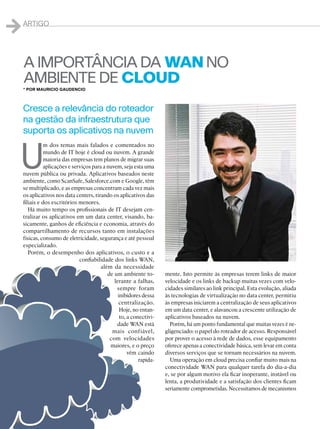 40
40
1Artigo
A IMPORTÂNCIA DA WANNO
AMBIENTE DE CLOUD
U
m dos temas mais falados e comentados no
mundo de IT hoje é cloud ou nuvem. A grande
maioria das empresas tem planos de migrar suas
aplicações e serviços para a nuvem, seja esta uma
nuvem pública ou privada. Aplicativos baseados neste
ambiente, como ScanSafe, Salesforce.com e Google, têm
se multiplicado, e as empresas concentram cada vez mais
os aplicativos nos data centers, tirando os aplicativos das
filiais e dos escritórios menores.
Há muito tempo os profissionais de IT desejam cen-
tralizar os aplicativos em um data center, visando, ba-
sicamente, ganhos de eficiência e economia, através do
compartilhamento de recursos tanto em instalações
físicas, consumo de eletricidade, segurança e até pessoal
especializado.
Porém, o desempenho dos aplicativos, o custo e a
confiabilidade dos links WAN,
além da necessidade
de um ambiente to-
lerante a falhas,
sempre foram
inibidores dessa
centralização.
Hoje, no entan-
to, a conectivi-
dade WAN está
mais confiável,
com velocidades
maiores, e o preço
vêm caindo
rapida-
mente. Isto permite às empresas terem links de maior
velocidade e os links de backup muitas vezes com velo-
cidades similares ao link principal. Esta evolução, aliada
às tecnologias de virtualização no data center, permitiu
às empresas iniciarem a centralização de seus aplicativos
em um data center, e alavancou a crescente utilização de
aplicativos baseados na nuvem.
Porém, há um ponto fundamental que muitas vezes é ne-
gligenciado: o papel do roteador de acesso. Responsável
por prover o acesso à rede de dados, esse equipamento
oferece apenas a conectividade básica, sem levar em conta
diversos serviços que se tornam necessários na nuvem.
Uma operação em cloud precisa confiar muito mais na
conectividade WAN para qualquer tarefa do dia-a-dia
e, se por algum motivo ela ficar inoperante, instável ou
lenta, a produtividade e a satisfação dos clientes ficam
seriamente comprometidas. Necessitamos de mecanismos
* Por Mauricio Gaudencio
Cresce a relevância do roteador
na gestão da infraestrutura que
suporta os aplicativos na nuvem
 