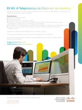 41
41
Agora você poderá encontrar seus amigos e clientes trazendo o conceito de TelePresença ao seu desktop, não
importa em que cidade ou país eles estejam.
Características:
● Tela de 21,5 polegadas full HD
● Controle touch screen
● Resolução de vídeo com 1080p30 e 720p60
● Suporte aos protocolos H.323 e SIP com bandwith de até 6 Mbps para chamadas ponto a ponto,
possibilitando o estabelecimento de chamadas de alta qualidade
● Possui câmera Cisco TelePresence PrecisionHD, levando qualidade e clareza para as chamadas de vídeo
● 2 caixas de som de alta performance integradas na parte frontal do equipamento, elevando a
qualidade do áudio
Compartilhe conteúdos em alta definição (HD) com apenas um toque.
A Telepresença da Série EX da Cisco vai se tornar indispensável no seu dia a dia.
Com ele você tomará decisões de maneira rápida, estreitará relacionamentos e ainda aumentará a
eficiência de seu trabalho.
Entre em contato com a Cisco e saiba mais:
0800 7621300
www.cisco.com.br
 