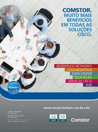 5
5
©
Yuri
Arcurs
-
Dreamstime
comstor.
muito mais
benefícios
em todas as
soLuÇÕes
cisco.
nossos serviços facilitam o seu dia a dia.
Authorized
Distributor
PROGRAMAS • PROMOÇÕES • TREINAMENTOS • DISPONIBILIDADE • LOGÍSTICA
Comstor - São Paulo
(11) 5186-4343
q u e r o c i s c o @ c o m s t o r. c o m . b r
w w w. c o m s t o r. c o m . b r
Comstor - Rio de Janeiro
(21) 3535-9343
SMB
SERVIÇOS CISCO
EDUCAÇÃO
DATA CENTER
COLLABORATION
BORDERLESS NETWORKS
 