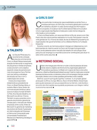 6
6
1curtas
6 Girl’s Day
C
omo parte das iniciativas de responsabilidade social da Cisco, a
empresa participou do Girl’s Day, movimento global para incentivar
as mulheres a atuarem no setor de tecnologia da informação e
telecomunicações. A iniciativa é da ITU (International Telecommunication
Union), organização das Nações Unidas para o setor de tecnologia da
informação e comunicação.
A Cisco do Brasil sediou, em seus escritórios no Rio de Janeiro e em São
Paulo, dois dos vários eventos realizados no mundo. Participaram mais de
vinte garotas de 15 a 18 anos de idade, alunas do Networking Academy em
organizações não-governamentais como a Aldeias Infantis e a Fundação
Despertar.
Durante o evento, as meninas puderam interagir, por telepresença, com
participantes do mesmo evento na Cisco de Portugal. A programação
incluiu ainda palestras sobre mercado de trabalho em tecnologia, dicas
para procurar emprego e a importância de se ter certificações para atuar no
setor, entre outros assuntos. •
6 TALENTO
A
na Claudia Plihal assumiu
recentemente a direção
da área de commercial da
Cisco no Brasil. Responsável pela
atuação da fabricante no segmento
de pequenas e médias empresas,
a executiva tem como objetivo
expandir a base de parceiros por
meio do programa Cisco Partner-
Led, que reforça a estratégia
de atuação da Cisco com a
colaboração dos canais.
A executiva responderá
diretamente ao presidente da
Cisco no Brasil, Rodrigo Abreu, e
substitui Marco Sena, diretor de
commercial para América Latina -
que acumulava a função também
no País. Ana Claudia trabalhou na
Microsoft nos últimos 14 anos.
Também ocupou posições como
gerente de produtos, gerente de
vendas para o mercado de médias
empresas, entre outras. Antes da
Microsoft, foi gerente de marketing
de produto da Oracle. É graduada
em Administração de Empresas
e Ciência da Computação pela
Universidade Presbiteriana
Mackenzie e Marketing Estratégico
pela ESPM. •
6 RETORNO SOCIAL
U
tilizaratecnologiaparainformaremudaravidadepessoasdebaixa
renda:esseéoobjetivodaOneEconomy,organizaçãoglobalsem
finslucrativosquelançounoBrasil,comoapoiodaCiscoedeoutros
parceiros,oBeehiveBrasil(brasil.thebeehive.org).Ositefoicriadoparaconectar
pessoasdebaixarendaaconteúdosonlinecomoempregos,finanças,saúde,
educação,direitosciviseoutrasquestõespertinentesatodocidadão.
Beehive, que em português significa “colmeia”, é um projeto global
já lançado na África, Europa, México, Ásia e Oriente Médio. Desenhado
para ajudar pessoas com pouca experiência na internet, o site facilita o
encontro de informações que ajudarão as pessoas a se integrar melhor
na economia nacional. •
 