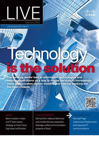 > 3rd Quarter 2012 / Issue 7




 Technology
is the solution
 The banking sector bets in information technologies and
 telecommunications as a way to render services to increasingly
 more sophisticated clients; mobility and internet banking are
 the main choices




HSBC                            COLLABORATION                   SUCCESS CASE
Bank invests in video           Demand for videoconferences     Michael Page
and IT team plans               and mobile devices expansion    outsources infrastructure
strategy to have Cisco          leverage uniﬁed communication   and expands PI
high level certiﬁcation         projects in Brazil              communications 1
 