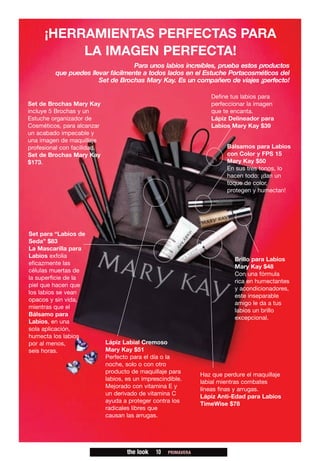 ¡HERRAMIENTAS PERFECTAS PARA
          LA IMAGEN PERFECTA!
                                   Para unos labios increíbles, prueba estos productos
         que puedes llevar fácilmente a todos lados en el Estuche Portacosméticos del
                       Set de Brochas Mary Kay. Es un compañero de viajes ¡perfecto!

                                                                    Define tus labios para
Set de Brochas Mary Kay                                             perfeccionar la imagen
incluye 5 Brochas y un                                              que te encanta.
Estuche organizador de                                              Lápiz Delineador para
Cosméticos, para alcanzar                                           Labios Mary Kay $39
un acabado impecable y
una imagen de maquillaje
profesional con facilidad.                                                Bálsamos para Labios
Set de Brochas Mary Kay                                                   con Color y FPS 15
$173.                                                                     Mary Kay $50
                                                                          En sus tres tonos, lo
                                                                          hacen todo: ¡dan un
                                                                          toque de color,
                                                                          protegen y humectan!




Set para “Labios de
Seda” $83
La Mascarilla para
Labios exfolia
                                                                             Brillo para Labios
eficazmente las
                                                                             Mary Kay $48
células muertas de
                                                                             Con una fórmula
la superficie de la
                                                                             rica en humectantes
piel que hacen que
                                                                             y acondicionadores,
los labios se vean
                                                                             este inseparable
opacos y sin vida,
                                                                             amigo le da a tus
mientras que el
                                                                             labios un brillo
Bálsamo para
                                                                             excepcional.
Labios, en una
sola aplicación,
humecta los labios
por al menos,                Lápiz Labial Cremoso
seis horas.                  Mary Kay $51
                             Perfecto para el día o la
                             noche, solo o con otro
                             producto de maquillaje para
                                                                 Haz que perdure el maquillaje
                             labios, es un imprescindible.
                                                                 labial mientras combates
                             Mejorado con vitamina E y
                                                                 líneas finas y arrugas.
                             un derivado de vitamina C
                                                                 Lápiz Anti-Edad para Labios
                             ayuda a proteger contra los
                                                                 TimeWise $78
                             radicales libres que
                             causan las arrugas.




                                     the look   10   PRIMAVERA
 