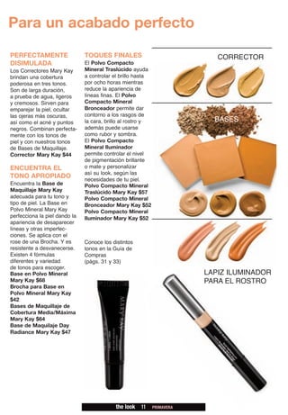 Para un acabado perfecto

PERFECTAMENTE                  TOQUES FINALES                               CORRECTOR
DISIMULADA                     El Polvo Compacto
Los Correctores Mary Kay       Mineral Traslúcido ayuda
brindan una cobertura          a controlar el brillo hasta
poderosa en tres tonos.        por ocho horas mientras
Son de larga duración,         reduce la apariencia de
a prueba de agua, ligeros      líneas finas. El Polvo
y cremosos. Sirven para        Compacto Mineral
emparejar la piel, ocultar     Bronceador permite dar
las ojeras más oscuras,        contorno a los rasgos de
así como el acné y puntos      la cara, brillo al rostro y                 BASES
negros. Combinan perfecta-     además puede usarse
mente con los tonos de         como rubor y sombra.
piel y con nuestros tonos      El Polvo Compacto
de Bases de Maquillaje.        Mineral Iluminador
Corrector Mary Kay $44         permite controlar el nivel
                               de pigmentación brillante
ENCUENTRA EL                   o mate y personalizar
                               así su look, según las
TONO APROPIADO                 necesidades de tu piel.
Encuentra la Base de           Polvo Compacto Mineral
Maquillaje Mary Kay            Traslúcido Mary Kay $57
adecuada para tu tono y        Polvo Compacto Mineral
tipo de piel. La Base en       Bronceador Mary Kay $52
Polvo Mineral Mary Kay         Polvo Compacto Mineral
perfecciona la piel dando la   Iluminador Mary Kay $52
apariencia de desaparecer
líneas y otras imperfec-
ciones. Se aplica con el
rose de una Brocha. Y es       Conoce los distintos
resistente a desvanecerse.     tonos en la Guía de
Existen 4 fórmulas             Compras
diferentes y variedad          (págs. 31 y 33)
de tonos para escoger.
Base en Polvo Mineral                                                    LAPIZ ILUMINADOR
Mary Kay $68                                                             PARA EL ROSTRO
Brocha para Base en
Polvo Mineral Mary Kay
$42
Bases de Maquillaje de
Cobertura Media/Máxima
Mary Kay $64
Base de Maquilaje Day
Radiance Mary Kay $47




                                           the look   11     PRIMAVERA
 