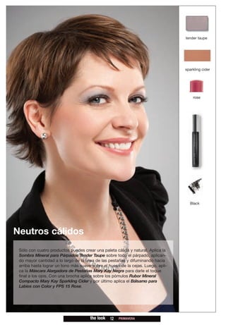 tender taupe




                                                                                  sparkling cider




                                                                                      rose




                                                                                    Black




Neutros cálidos
 Sólo con cuatro productos puedes crear una paleta cálida y natural. Aplica la
 Sombra Mineral para Párpados Tender Taupe sobre todo el párpado, aplican-
 do mayor cantidad a lo largo de la línea de las pestañas y difuminando hacia
 arriba hasta lograr un tono más suave sobre el hueso de la cejas. Luego, apli-
 ca la Máscara Alargadora de Pestañas Mary Kay Negra para darle el toque
 final a los ojos. Con una brocha aplica sobre los pómulos Rubor Mineral
 Compacto Mary Kay Sparkling Cider y por último aplica el Bálsamo para
 Labios con Color y FPS 15 Rose.




                                      the look   12   PRIMAVERA
 
