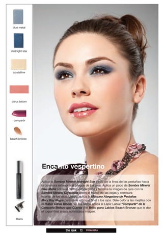blue metal




midnight star




  crystalline




 citrus bloom




  compartir




beach bronze




                Encanto vespertino

                Aplica la Sombra Mineral Midnight Star cerca de la línea de las pestañas hacia
                la comisura exterior y el pliegue de los ojos. Aplica un poco de Sombra Mineral
                Blue Metal sobre el centro del párpado y termina la imagen de ojos con la
                Sombra Mineral Crystalline sobre el hueso de las cejas y comisura
                interior de los ojos. Luego, aplica la Máscara Alargadora de Pestañas
                Mary Kay Negra para darle el toque final a los ojos. Dale color a las mejillas con
                el Rubor Citrus Bloom. En los labios aplica el Lápiz Labial “Compartir” de la
                Campaña Belleza que Cuenta y el Brillo para Labios Beach Bronze que le dan
                el toque final a esta sofisticada imagen.

    Black



                                  the look   13   PRIMAVERA
 