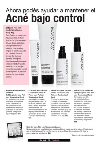 Ahora podés ayudar a mantener el
Acné bajo control
Set para Piel con
tendencia al Acné
Mary Kay
Este Set es un conjunto
de productos de fácil
aplicación que contiene
2% de ácido salicílico:
un ingrediente muy
efectivo que ayuda a
limpiar el acné existente
y a prevenir futuros
brotes. Su fórmula
penetra en el poro
desbloqueando la grasa
y la suciedad atrapada,
reduciendo el enroje-
cimiento asociado con el
acné dejando la piel con
apariencia más suave
y sana.




MANTIENE LOS POROS           CONTROLA LA GRASA                  REDUCE LA IRRITACION          LOCALIZA Y PREVIENE
LIMPIOS                      Loción Refinadora de               Crema Focalizada para         Spray Corporal para Piel
Gel Limpiador para Piel      Poros para Piel con                Piel con Tendencia al         con Tendencia al Acné
con Tendencia al Acné        Tendencia al Acné                  Acné                          Formulado con 2%
Su suave espuma ayuda        Formulado con ingre-               Fórmula focalizada que        de Ácido Salicílico e
a eliminar el exceso de      dientes botánicos y 2%             contiene ingredientes         ingredientes botánicos,
grasa. Contiene 2%           de Ácido Salicílico que            botánicos y 2% de Ácido       penetra en los poros
de Ácido Salicílico e        seca y ayuda a prevenir            Salicílico. Actúa directa-    para eliminar las
ingredientes botánicos       nuevos brotes. Se                  mente sobre las imperfec-     impurezas, ayudando
que dejan tu piel limpia     absorbe rápidamente en             ciones o espinillas y ayuda   a controlar el exceso
y fresca, lista para el      la piel para minimizar la          a eliminarlas. Se absorbe     de grasa y a reducir la
siguiente paso. $55          apariencia de los poros            rápidamente sin dejar         irritación asociada con
                             y reducir el brillo facial.        residuos en la piel. $50      las espinillas. Puede
                             $58                                                              aplicarse en los hombros,
                                                                                              la espalda y las piernas.
                                                                                              $55


                           Mini Set para Piel con Tendencia al Acné
                           No conocerás los resultados que puedes obtener hasta que lo pruebes. Pregúntame
                           por el Mini Set para Piel con Tendencia al Acné Mary Kay, úsalo por 30 días* y
                           comprueba los resultados. $91
                                                                                   *Tiempo de uso aproximado.

                                             the look      14    PRIMAVERA
 