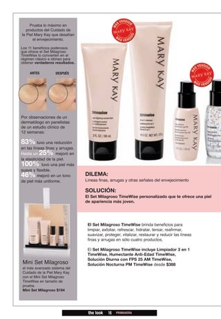 Prueba lo máximo en
   productos del Cuidado de
la Piel Mary Kay que desafían
       el envejecimiento.

Los 11 beneficios poderosos
que ofrece el Set Milagroso
TimeWise lo convierten en el
régimen clásico e idóneo para
obtener verdaderos resultados.

    ANTES          DESPUÉS




Por observaciones de un
dermatólogo en panelistas
de un estudio clínico de
12 semanas:

83% tuvo una reducción
en las líneas finas y arrugas.
Hasta un  25%       mejoró en
la elasticidad de la piel.
100%        tuvo una piel más
suave y flexible.
46%       mejoró en un tono      DILEMA:
de piel más uniforme.            Líneas finas, arrugas y otras señales del envejecimiento

                                 SOLUCIÓN:
                                 El Set Milagroso TimeWise personalizado que te ofrece una piel
                                 de apariencia más joven.




                                  El Set Milagroso TimeWise brinda beneficios para
                                  limpiar, exfoliar, refrescar, hidratar, tersar, reafirmar,
                                  suavizar, proteger, vitalizar, restaurar y reducir las líneas
                                  finas y arrugas en sólo cuatro productos.

                                  El Set Milagroso TimeWise incluye Limpiador 3 en 1
                                  TimeWise, Humectante Anti-Edad TimeWise,
                                  Solución Diurna con FPS 25 AM TimeWise,
Mini Set Milagroso                Solución Nocturna PM TimeWise desde $388
el más avanzado sistema del
Cuidado de la Piel Mary Kay
con el Mini Set Milagroso
TimeWise en tamaño de
prueba.
Mini Set Milagroso $194




                                  the look    16   PRIMAVERA
 