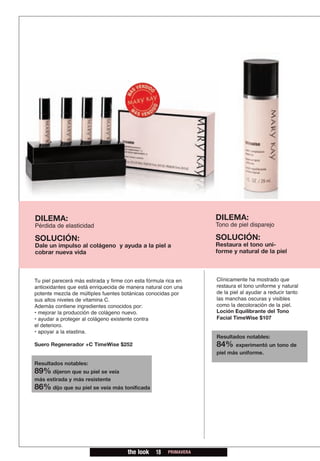 DILEMA:                                                            DILEMA:
Pérdida de elasticidad                                             Tono de piel disparejo

SOLUCIÓN:                                                          SOLUCIÓN:
Dale un impulso al colágeno y ayuda a la piel a                    Restaura el tono uni-
cobrar nueva vida                                                  forme y natural de la piel



Tu piel parecerá más estirada y firme con esta fórmula rica en     Clínicamente ha mostrado que
antioxidantes que está enriquecida de manera natural con una       restaura el tono uniforme y natural
potente mezcla de múltiples fuentes botánicas conocidas por        de la piel al ayudar a reducir tanto
sus altos niveles de vitamina C.                                   las manchas oscuras y visibles
Además contiene ingredientes conocidos por:                        como la decoloración de la piel.
• mejorar la producción de colágeno nuevo.                         Loción Equilibrante del Tono
• ayudar a proteger al colágeno existente contra                   Facial TimeWise $107
el deterioro.
• apoyar a la elastina.
                                                                   Resultados notables:
Suero Regenerador +C TimeWise $252                                 84%    experimentó un tono de
                                                                   piel más uniforme.

Resultados notables:
89% dijeron que su piel se veía
más estirada y más resistente
86% dijo que su piel se veía más tonificada




                                       the look   18   PRIMAVERA
 