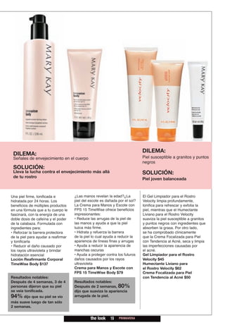 DILEMA:
 DILEMA:
 Señales de envejecimiento en el cuerpo                                      Piel susceptible a granitos y puntos
                                                                             negros
 SOLUCIÓN:
 Lleva la lucha contra el envejecimiento más allá                            SOLUCIÓN:
 de tu rostro                                                                Piel joven balanceada



Una piel firme, tonificada e         ¿Las manos revelan la edad?¿La          El Gel Limpiador para el Rostro
hidratada por 24 horas. Los          piel del escote es dañada por el sol?   Velocity limpia profundamente,
beneficios de múltiples productos    La Crema para Manos y Escote con        tonifica para refrescar y exfolia la
en una fórmula que a tu cuerpo le    FPS 15 TimeWise ofrece beneficios       piel, mientras que el Humectante
fascinará, con la energía de una     impresionantes:                         Liviano para el Rostro Velocity
doble dosis de cafeína y el poder    • Reduce las arrugas de la piel de      suaviza la piel susceptible a granitos
de la calabaza. Formulada con        las manos y ayuda a que la piel         y puntos negros con ingredientes que
ingredientes para:                   luzca más firme.                        absorben la grasa. Por otro lado,
• Reforzar la barrera protectora     • Hidrata y refuerza la barrera         se ha comprobado clínicamente
de la piel para ayudar a reafirmar   de la piel lo cual ayuda a reducir la   que la Crema Focalizada para Piel
y tonificarla                        apariencia de líneas finas y arrugas    con Tendencia al Acné, seca y limpia
• Reducir el daño causado por        • Ayuda a reducir la apariencia de      las imperfecciones causadas por
los rayos ultravioleta y brindar     manchas oscuras                         el acné.
hidratación esencial                 • Ayuda a proteger contra los futuros   Gel Limpiador para el Rostro
Loción Reafirmante Corporal          daños causados por los rayos            Velocity $45
TimeWise Body $137                   ultravioleta                            Humectante Liviano para
                                     Crema para Manos y Escote con           el Rostro Velocity $62
                                     FPS 15 TimeWise Body $79                Crema Focalizada para Piel
Resultados notables:                                                         con Tendencia al Acné $50
Después de 4 semanas, 3 de 4         Resultados notables:
personas dijeron que su piel         Después de 2 semanas, 80%
se veía tonificada.                  dijo que suaviza la apariencia
94% dijo que su piel se vio          arrugada de la piel.
más suave luego de tan sólo
2 semanas.


                                              the look    19   PRIMAVERA
 