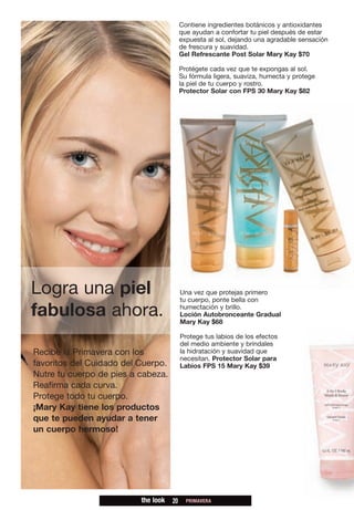 Contiene ingredientes botánicos y antioxidantes
                                          que ayudan a confortar tu piel después de estar
                                          expuesta al sol, dejando una agradable sensación
                                          de frescura y suavidad.
                                          Gel Refrescante Post Solar Mary Kay $70

                                          Protégete cada vez que te expongas al sol.
                                          Su fórmula ligera, suaviza, humecta y protege
                                          la piel de tu cuerpo y rostro.
                                          Protector Solar con FPS 30 Mary Kay $82




Logra una piel                            Una vez que protejas primero
                                          tu cuerpo, ponte bella con

fabulosa ahora.                           humectación y brillo.
                                          Loción Autobronceante Gradual
                                          Mary Kay $68

                                          Protege tus labios de los efectos
                                          del medio ambiente y bríndales
Recibe la Primavera con los               la hidratación y suavidad que
                                          necesitan. Protector Solar para
favoritos del Cuidado del Cuerpo.         Labios FPS 15 Mary Kay $39
Nutre tu cuerpo de pies a cabeza.
Reafirma cada curva.
Protege todo tu cuerpo.
¡Mary Kay tiene los productos
que te pueden ayudar a tener
un cuerpo hermoso!




                          the look   20     PRIMAVERA
 