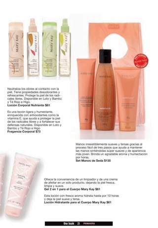 Neutraliza los olores al contacto con la
piel. Tiene propiedades desodorantes y
refrescantes. Protege la piel de los radi-
cales libres. Disponible en Loto y Bambú
y Té Rojo e Higo.
Loción Corporal Nutriente $61

Es una loción ligera y humectante,
enriquecida con antioxidantes como la
vitamina E, que ayuda a proteger la piel
de los radicales libres y a fortalecer sus
defensas naturales. Disponible en Loto y
Bambú y Té Rojo e Higo
Fragancia Corporal $73



                                                        Manos irresistiblemente suaves y tersas gracias al
                                                        proceso fácil de tres pasos que ayuda a mantener
                                                        las manos sintiéndolas súper suaves y de apariencia
                                                        más joven. Brinda un agradable aroma y humectación
                                                        por horas.
                                                        Set Manos de Seda $135




                            Ofrece la conveniencia de un limpiador y de una crema
                            de afeitar en un solo producto, dejando la piel fresca,
                            limpia y suave.
                            Gel 2 en 1 para el Cuerpo Mary Kay $61

                            Esta loción con fresco aroma hidrata hasta por 10 horas
                            y deja la piel suave y tersa.
                            Loción Hidratante para el Cuerpo Mary Kay $61




                                             the look    21   PRIMAVERA
 