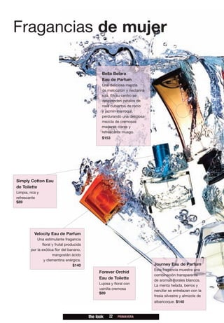 Fragancias de mujer

                                                   Bella Belara
                                                   Eau de Parfum
                                                   Una deliciosa mezcla
                                                   de melocotón y nectarina
                                                   roja. En su centro se
                                                   desprenden pétalos de
                                                   rosa cubiertos de rocío
                                                   y jazmín marroquí,
                                                   perdurando una deliciosa
                                                   mezcla de cremosas
                                                   maderas claras y
                                                   refrescante musgo.
                                                   $153




Simply Cotton Eau
de Toilette
Limpia, rica y
refrescante
$89




           Velocity Eau de Parfum
             Una estimulante fragancia
                floral y frutal producida
         por la exótica flor del banano,
                       mangostán ácido
                 y clementina enérgica.
                                    $140                                      Journey Eau de Parfum
                                                                              Esta fragancia muestra una
                                                 Forever Orchid
                                                                              combinación transparente
                                                 Eau de Toilette              de aromas florales blancos.
                                                 Lujosa y floral con          La menta helada, berros y
                                                 vainilla cremosa             nenúfar se entrelazan con la
                                                 $89
                                                                              fresia silvestre y almizcle de
                                                                              albaricoque. $140



                                            the look   22   PRIMAVERA
 