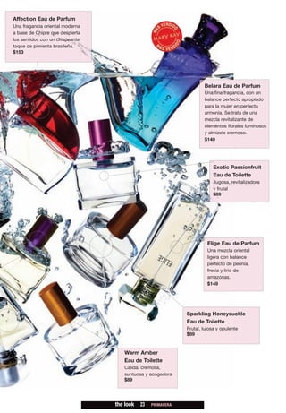 Affection Eau de Parfum
Una fragancia oriental moderna
a base de Chipre que despierta
los sentidos con un chispeante
toque de pimienta brasileña.
$153




                                                                     Belara Eau de Parfum
                                                                     Una fina fragancia, con un
                                                                     balance perfecto apropiado
                                                                     para la mujer en perfecta
                                                                     armonía. Se trata de una
                                                                     mezcla revitalizante de
                                                                     elementos florales luminosos
                                                                     y almizcle cremoso.
                                                                     $140




                                                                         Exotic Passionfruit
                                                                         Eau de Toilette
                                                                         Jugosa, revitalizadora
                                                                         y frutal
                                                                         $89




                                                                       Elige Eau de Parfum
                                                                       Una mezcla oriental
                                                                       ligera con balance
                                                                       perfecto de peonía,
                                                                       fresia y lirio de
                                                                       amazonas.
                                                                       $149




                                                             Sparkling Honeysuckle
                                                             Eau de Toilette
                                                             Frutal, lujosa y opulente
                                                             $89


                                    Warm Amber
                                    Eau de Toilette
                                    Cálida, cremosa,
                                    suntuosa y acogedora
                                    $89




                                 the look   23   PRIMAVERA
 