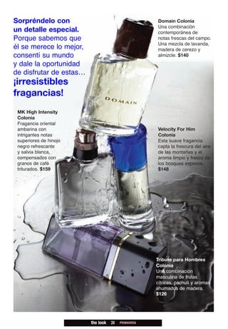 Sorpréndelo con                                      Domain Colonia
                                                     Una combinación
un detalle especial.                                 contemporánea de
Porque sabemos que                                   notas frescas del campo.
                                                     Una mezcla de lavanda,
él se merece lo mejor,                               madera de cerezo y
consentí su mundo                                    almizcle. $140
y dale la oportunidad
de disfrutar de estas…
¡irresistibles
fragancias!
 MK High Intensity
 Colonia
 Fragancia oriental
 ambarina con                                        Velocity For Him
 intrigantes notas                                   Colonia
 superiores de hinojo                                Esta suave fragancia
 negro refrescante                                   capta la frescura del aire
 y salvia blanca,                                    de las montañas y el
 compensados con                                     aroma limpio y fresco de
 granos de café                                      los bosques espesos.
 triturados. $159                                    $148




                                                     Tribute para Hombres
                                                     Colonia
                                                     Una combinación
                                                     masculina de frutas
                                                     cítricas, pachulí y aromas
                                                     ahumados de madera.
                                                     $126




                         the look   24   PRIMAVERA
 