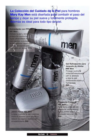 La Colección del Cuidado de la Piel para hombres
Mary Kay Men está diseñada para combatir el paso del
tiempo y dejar su piel sueva y totalmente protegida.
Además es ideal para todo tipo de piel.

Humectante con FPS 25
MK Men
Hidrata la piel y brinda
protección contra los
rayos ultravioletas A y B
para ayudar a protegerla
de los dañinos rayos que
causan envejecimiento
prematuro en la piel. $79




                                                                     Gel Refrescante para
                                                                     después de Afeitar
                                                                     MK Men
                                                                     Protege contra la
                                                                     irritación relacionada
                                                                     con la afeitada
                                                                     y deja la piel
                                                                     sintiéndose suave y
                                                                     humectada
                                                                     $45




                                                             Fragancia Corporal
                                                             MK Men
                                                             Este rocío corporal con
                                                             fragancia refrescante y
 Jabón Facial MK Men                                         ligera puede usarse a
 Limpia y exfolia la piel mientras                           cualquier hora del día.
 inicia el proceso para ayudar a                             $59
 reducir los signos visibles del
 envejecimiento $58




                                 the look   25   PRIMAVERA
 