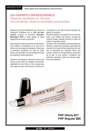 PROMOCION*           *Hasta agotar stock disponible para esta promoción



  UN FAVORITO IMPRESCINDIBLE
  Observa resultados en minutos.
  Con el tiempo, observa resultados perdurables.

  Adquiere la Crema Reductora de Líneas de               nunciadas en tan solo minutos después de
  Expresión TimeWise con un 10% de des-                  aplicar el producto.
  cuento durante el trimestre Octubre-                   Contiene gliadina, una fuente rica en aminoá-
  Diciembre 2010 o hasta agotar el stock                 cidos, que “rellena” las líneas y arrugas de
  disponible para esta promoción.                        manera visible, dándole firmeza a la piel sin
                                                         inhibir la expresión facial.
  Este producto altamente eficaz brinda benefi-          Contiene tres antioxidantes extremadamente
  cios visibles e inmediatos en el área de la            eficaces: extracto de granada y derivados de
  frente y en las líneas de alrededor de los ojos        vitamina A y E que brindan beneficios día tras
  y beneficios duraderos no sólo en estas                día al neutralizar los radicales libres que
  áreas, sino también en otras donde las líneas          pueden causar el envejecimiento prematuro
  de expresión suelen aparecer.                          de la piel, lo cual ayuda a fortalecer sus
                                                         defensas naturales contra los efectos nega-
  Contiene microesferas reflectoras de luz que           tivos del ambiente.
  actúan como miles de espejos minúsculos,
  alejándola de las líneas y las arrugas para
  que estas se vean más suaves y menos pro-




                                                                        PVP Oferta $77
                                                                        PVP Regular $85


                                     the look       26    PRIMAVERA
 