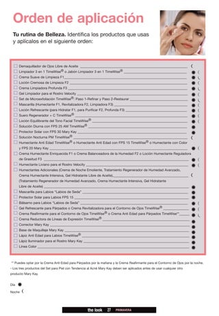 Orden de aplicación
 Tu rutina de Belleza. Identifica los productos que usas
 y aplícalos en el siguiente orden:



      Demaquillador de Ojos Libre de Aceite _______________________________________________________________
      Limpiador 3 en 1 TimeWise® o Jabón Limpiador 3 en 1 TimeWise® _____________________________________
      Crema Suave de Limpieza F1________________________________________________________________________
      Loción Cremosa de Limpieza F2 _____________________________________________________________________
      Crema Limpiadora Profunda F3 ______________________________________________________________________
      Gel Limpiador para el Rostro Velocity _________________________________________________________________
      Set de Microexfoliación TimeWise®: Paso 1-Refinar y Paso 2-Restaurar __________________________________
      Mascarilla (Humectante F1, Revitalizadora F2, Limpiadora F3) ___________________________________________
      Loción Refrescante (para Hidratar F1, para Purificar F2, Profunda F3) ____________________________________
      Suero Regenerador + C TimeWise® __________________________________________________________________
      Loción Equilibrante del Tono Facial TimeWise® ________________________________________________________
      Solución Diurna con FPS 25 AM TimeWise® __________________________________________________________
      Protector Solar con FPS 30 Mary Kay ________________________________________________________________
      Solución Nocturna PM TimeWise® ___________________________________________________________________
      Humectante Anti Edad TimeWise® o Humectante Anti Edad con FPS 15 TimeWise® o Humectante con Color
      y FPS 20 Mary Kay _________________________________________________________________________________
      Crema Humectante Enriquecida F1 o Crema Balanceadora de la Humedad F2 o Loción Humectante Reguladora
      de Grasitud F3 _____________________________________________________________________________________
      Humectante Liviano para el Rostro Velocity ____________________________________________________________
      Humectantes Adicionales (Crema de Noche Emoliente, Tratamiento Regenerador de Humedad Avanzado,
      Crema Humectante Intensiva, Gel Hidratante Libre de Aceite),____________________________________________
      (Tratamiento Regenerador de Humedad Avanzado, Crema Humectante Intensiva, Gel Hidratante
      Libre de Aceite) _____________________________________________________________________________________
      Mascarilla para Labios “Labios de Seda” ______________________________________________________________
      Protector Solar para Labios FPS 15 ___________________________________________________________________
      Bálsamo para Labios “Labios de Seda” _______________________________________________________________
      Gel Refrescante para Párpados o Crema Revitalizadora para el Contorno de Ojos TimeWise® _______________
      Crema Reafirmante para el Contorno de Ojos TimeWise® o Crema Anti Edad para Párpados TimeWise**______
      Crema Reductora de Líneas de Expresión TimeWise® ___________________________________________________
      Corrector Mary Kay __________________________________________________________________________________
      Base de Maquillaje Mary Kay _________________________________________________________________________
      Lápiz Anti Edad para Labios TimeWise® _______________________________________________________________
      Lápiz Iluminador para el Rostro Mary Kay ______________________________________________________________
      Línea Color _________________________________________________________________________________________



** Puedes optar por la Crema Anti-Edad para Párpados por la mañana y la Crema Reafirmante para el Contorno de Ojos por la noche.
- Los tres productos del Set para Piel con Tendencia al Acné Mary Kay deben ser aplicados antes de usar cualquier otro
producto Mary Kay.


Día

Noche




                                                    the look      27    PRIMAVERA
 