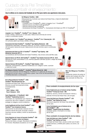 Cuidado de la Piel TimeWise
para combatir el envejecimiento:
Usa lo último en la ciencia del Cuidado de la Piel para darte una apariencia más joven.

                            Set Milagroso TimeWise - $388
                            Clínicamente ha mostrado que reduce las líneas finas y mejora la elasticidad
                            y tono de la piel.
                            El Set Incluye:
                            - Limpiador 3-en-1TimeWise® o Jabón Limpiador 3 en 1 TimeWise®
                            - Solución Diurna con FPS 25 AM TimeWise®
                            - Solución Nocturna PM TimeWise®
                            - Humectante Anti-Edad TimeWise® o Humectante Anti-Edad con FPS 15 TimeWise®


Limpiador 3 en 1 TimeWise® - TimeWise® 3-In-1 Cleanser - $74
Limpia, exfolia y refresca en un solo paso. Selecciona la fórmula de normal
a seca o combinada a grasa.

Jabón Limpiador 3 en 1 TimeWise® (con jabonera) - TimeWise® 3-In-1 Cleansing Bar - $74
Un suntuoso jabón que limpia, exfolia y refresca.

Humectante Anti-Edad TimeWise® - TimeWise® Age-Fighting Moisturizer - $89
Ingredientes especiales, hidratación hasta por 10 horas y acelera el proceso
de renovación natural de la piel. Selecciona la fórmula normal a seca o combinada
a grasa.

Humectante Anti-Edad con FPS 15 TimeWise® - TimeWise® Age-Fighting - $89
Moisturizer Sunscreen SPF 15
Los beneficios del Humectante Anti-Edad TimeWise, más el bono extra del filtro solar.

Solución Diurna con FPS 25 AM TimeWise® - TimeWise® Day Solution Sunscreen SPF 25 - $122
Bloquea los rayos ultravioletas A y B, mientras péptidos calmates ayudan a relajar las líneas
de expresión.

Solución Nocturna PM TimeWise® - TimeWise® Night Solution - $122
Vitaminas, antioxidantes y péptidos fortalecidos con colágeno nutren, suavizan
y reafirman la piel.

Set Milagroso Absoluto TimeWise® - TimeWise® Ultimate Miracle Set - $583
                                                                                                         Mini Set Milagroso TimeWise
Incluye los productos del Set Milagroso TimeWise en tu selección de fórmula
para piel de normal a seca o combinada a grasa, más el Set de Microexfoliación                           $194
TimeWise descripto a continuación.                                                                       Estupenda manera de probar el
                                                                                                         sistema del Cuidado de la Piel
                                                                                                         más avanzado de Mary Kay.
Set de Microexfoliación TimeWise® - $195
TimeWise® Microdermabrasion Set
Combate las líneas finas. Refina los poros.
Alcanza una piel hermosamente tersa,
inmediatamente.                                                        Para combatir el envejecimiento de los ojos
Incluye:
  Paso 1: Refinar - $109                                               Crema Reafirmante para el Contorno de Ojos TimeWise
  Paso 2: Restaurar - $103                                             TimeWise® Firming Eye Cream - $99
                                                                       Reafirma, ilumina y brinda humectación intensa y
Suero Regenerador + C TimeWise® - $252                                 además minimiza las líneas finas y las arrugas.
TimeWise® Replenishing Serum+C
Formulado con ingredientes que mejoran la                              Crema Anti-Edad para Párpados TimeWise® - $79
producción del nuevo colágeno y ayudan a                               TimeWise® Age-Fighting Eye Cream
proteger el colágeno contra el deterioro.                              Minimiza la aparición de líneas finas alrededor
                                                                       de los ojos.
Loción Equilibrante del Tono Facial TimeWise® - $107
                                                                       Crema Revitalizadora para el Contorno de los
TimeWise® Even Complexion Essence
                                                                       Ojos TimeWise® - $85
Clínicamente ha demostrado restaurar el tono                           TimeWise® Targeted-Action Eye Revitalizer
uniforme natural de la piel, al ayudar a reducir                       Combate ojeras e hinchazón en el área
manchas oscuras visibles y revertir la decoloración                    de los ojos.
de la piel.
                                                                       Para combatir el envejecimiento de los labios
Crema Reductora de Líneas de Expresión TimeWise® - $85
                                                                       Lápiz Anti-Edad para Labios TimeWise® - $78
TimeWise® Targeted - Action Line Reducer
                                                                       TimeWise® Age-Fighting Lip Primer
Reduce las líneas y arrugas. Resultados inmediatos
                                                                       Combate las líneas finas y ayuda a evitar que el Lápiz
en minutos. Resultados duraderos con el uso.
                                                                       Labial Cremoso y el Brillo para Labios, se corran y se
                                                                       agrieten.



                                                       the look      28    PRIMAVERA
 