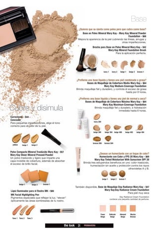 Base
                                                                ¿Quieres que se sienta como polvo pero que cubra como base?
                                                                     Base en Polvo Mineral Mary Kay - Mary Kay Mineral Powder
                                                                                                              Foundation - $68
                                                                Mejora la apariencia de la piel cubriendo las líneas, arrugas y
                                                                                                        otras imperfecciones.
                                                                              Brocha para Base en Polvo Mineral Mary Kay - $42
                                                                                            Mary Kay Mineral Foundation Brush
                                                                                                                 Para la aplicación perfecta.




                                                                                            ivory 1      ivory 2     beige 1   beige 2   bronze 1



                                                               ¿Prefieres una base líquida y tienes una piel combinada a grasa?
                                                                         Bases de Maquillaje de Cobertura Media Mary Kay - $64
                                                                                       Mary Kay Medium-Coverage Foundation
                                                              Brinda maquillaje fiel y duradero, y controla el exceso de grasa
                                                                                                             hasta por 8 horas.

                                                                 ¿Prefieres una base líquida y tienes una piel de normal a seca?
                                                                       Bases de Maquillaje de Cobertura Máxima Mary Kay - $64
                                                                                      Mary Kay Maximun-Coverage Foundation
Cubre y disimula                                                               Brinda maquillaje fiel y duradero, e hidratación
                                                                                                      inmediata hasta 6 horas.

Correctores - $44
Concealer
                                                                               ivory 204
Para pequeñas imperfecciones, elige el tono
correcto para el color de tu piel.

                                                                              beige 300       beige 304 beige 400          beige 402     beige 404




                                                                              bronze 500     bronze 504
  yellow      beige 1     beige 2


Polvo Compacto Mineral Traslúcido Mary Kay - $57
Mary Kay Sheer Mineral Pressed Powder                                                ¿Deseas un humectante con un toque de color?
Un polvo traslúcido y ligero que imparte una
                                                                                   Humectante con Color y FPS 20 Mary Kay - $69
capa invisible de cobertura, además de absorber
                                                                               Mary Kay Tinted Moisturizer With Sunscreen SPF 20
                                                                     Brinda tres estupendos beneficios en uno: color traslúcido,
el exceso de brillo facial.
                                                                           humectación sin aceite y protección contra los rayos
                                                                                                            ultravioletas A y B.



                                                                                           beige 1     beige 2      bronze 1

           beige 1        beige 2   bronze 1
                                                              También disponible, Base de Maquilaje Day Radiance Mary Kay - $47
Lápiz Iluminador para el Rostro MK - $66                                                     Mary Kay Day Radiance Cream Foundation
                                                                                                                               Para piel muy seca
MK Facial Highlighting Pen
                                                                                                                 Day Radiance Cream Foundation
Pigmentos especiales que reflejan la luz, “elevan”
                                                                                                      contiene una pequeña cantidad de perfume.
ópticamente las áreas sombreadas de tu rostro.




                                                                                       Fawn           Delicate      Almond      Mocha
                                                                                       Beige           Beige         Beige      Bronze
 Tono 1 Tono 2       Tono 3


                                                   the look     31    PRIMAVERA
 