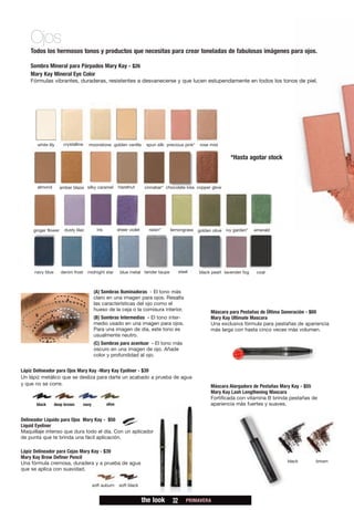 Ojos
    Todos los hermosos tonos y productos que necesitas para crear toneladas de fabulosas imágenes para ojos.

    Sombra Mineral para Párpados Mary Kay - $26
    Mary Kay Mineral Eye Color
    Fórmulas vibrantes, duraderas, resistentes a desvanecerse y que lucen estupendamente en todos los tonos de piel.




       white lily         crystalline     moonstone golden vanilla              spun silk precious pink*   rose mist


                                                                                                                          *Hasta agotar stock



       almond           amber blaze silky caramel               hazelnut        cinnabar* chocolate kiss copper glow




     ginger flower         dusty lilac           iris           sheer violet      raisin*   lemongrass     golden olive ivy garden*   emerald




     navy blue           denim frost      midnight star          blue metal tender taupe          steel    black pearl lavender fog    coal



                                               (A) Sombras Iluminadoras - El tono más
                            A                  claro en una imagen para ojos. Resalta
                                               las características del ojo como el
                                               hueso de la ceja o la comisura interior.                          Máscara para Pestañas de Última Generación - $69
      B           A             C
                                               (B) Sombras Intermedias - El tono inter-                          Mary Kay Ultimate Mascara
                                               medio usado en una imagen para ojos.                              Una exclusiva fórmula para pestañas de apariencia
                                               Para una imagen de día, este tono es                              más larga con hasta cinco veces más volumen.
                            C                  usualmente neutro.
              A                                (C) Sombras para acentuar - El tono más
                                               oscuro en una imagen de ojo. Añade
                                               color y profundidad al ojo.


Lápiz Delineador para Ojos Mary Kay -Mary Kay Eyeliner - $39
Un lápiz metálico que se desliza para darte un acabado a prueba de agua
y que no se corre.                                                                                               Máscara Alargadora de Pestañas Mary Kay - $55
                                                                                                                 Mary Kay Lash Lengthening Mascara
                                                                                                                 Fortificada con vitamina B brinda pestañas de
      black           deep brown        navy            olive                                                    apariencia más fuertes y suaves.


Delineador Líquido para Ojos Mary Kay - $50
Liquid Eyeliner
Maquillaje intenso que dura todo el día. Con un aplicador
de punta que te brinda una fácil aplicación.

Lápiz Delineador para Cejas Mary Kay - $39
Mary Kay Brow Definer Pencil
Una fórmula cremosa, duradera y a prueba de agua                                                                                                 black       brown
que se aplica con suavidad.


                                               soft auburn       soft black


                                                                               the look      32       PRIMAVERA
 