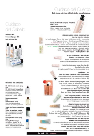 Cuidado del Cuerpo
                                                           Date forma, nútrete y deléitate de los pies a la cabeza.




                                                        Loción Reafirmante Corporal TimeWise
Cuidado                                                 Body - $137
                                                        TimeWise Body Toning Lotion
                                                        Obtén una piel firme, tonificada,
del Cabello                                             definida e hidratada las 24 horas.


Shampoo - $25                                                               LÍNEA DEL CUIDADO PARA EL CUERPO MARY KAY
Crema de Enjuague - $25                                                                        Mary Kay Body Care Collection
Baño de Crema - $32                             La Loción para el Cuerpo deja la piel sintiéndose nutrida y humectada.
                                                            Y la Fragancia refresca y desodoriza la piel. Disponible en:
                                                        TÉ ROJO E HIGO – El Té Rojo es conocido por sus beneficios
                                               de antioxidante natural y convive con una mezcla de cosecha selvática.
                                                   LOTO Y BAMBÚ – Presenta majestuoso Bambú, extracto de flor de
                                                                     Loto azul rica en antioxidantes y flor de la pasión.
                                                                    Loción Corporal Nutriente - Nourishing Body Lotion - $61
                                                                               Fragancia Corporal - Deo Body Spritzer - $73

                                                                                    Gel para el Cuerpo 2 en 1 Mary Kay - $61
                                                                                         Mary Kay 2-In-1 Body Wash & Shave
                                                                                 Brinda la conveniencia de un limpiador
                                                                         y de una crema de afeitar en un solo producto.

                                                                            Loción Hidratante para el Cuerpo Mary Kay - $61
                                                                                                  Mary Kay Hydrating Lotion
                                                                     Un regalo para la Piel que ha sido expuesta al viento

                                                                                                      PARA MANOS Y PIES
                                                                      Crema para Manos y Escote con FPS 15 TimeWise Body
                                                                      Crema para combatir el envejecimiento formulada
                                                                         especialmente para las manos y el escote. $79

                                                                      Set Manos de Seda - Satin Hands Pampering Set - $135
FRAGANCIAS PARA CABALLEROS
                                                                      El Set Incluye: (Crema de Noche Extra Emoliente,
MK High Intensity colonia Spray                                           Crema Exfoliante para Manos Satin Smoothie
$159                                                                                                y Crema para Manos)
MK High Intensity Cologne Spray                                            Crema Exfoliante para Manos Satin Smoothie - $66
Fragancia oriental ambarina                                                          Satin Hands Satin Smoothie Hand Scrub
con intrigantes notas                                                     Crema para Manos - Satin Hands Hand Cream - $42
superiores e hinojo negro
refrescante y salvia blanca.                                                    Crema Energizante para Pies y Piernas - $59
                                                                              Mint BlissTM Energizing Lotion for Feet & Legs
Domain colonia Spray
                                                                           Una refrescante fórmula de menta que ayuda
$140
Domain Cologne Spray                                                                a revivir los pies y piernas cansadas
Una mezcla de lavanda,
madera de cerezo y almizcle.                                                             LÍNEA PROTECCIÓN SOLAR MARY KAY
                                                                               Loción Autobronceante Gradual Mary Kay - $68
Tribute para hombre colonia Spray                                                              Mary Kay Subtle Tanning Lotion
$126                                                                          Humecta y resalta el tono natural de la piel
Tribute for Men Spray Cologne                              con un brillo de aplicación saludable. No contiene filtro solar
Una mezcla contemporánea
de frutas cítricas, pachuli y                         Protector Solar con FPS 30 Mary Kay - Mary Kay SPF 30 Sunscreen - $82
almizcle.                                                                 Protección contra los rayos ultravioletas A y B,
                                                                     es a prueba de agua y sudor hasta por 80 minutos.
Velocity for Him colonia Spray
$148                                                                                Gel Refrescante Post Solar Mary Kay - $70
Velocity for Him Cologne                                                                  Mary Kay After-Sun Replenishing Gel
La frescura del aire de la                                   Con extractos botánicos ricos en antioxidantes calmantes,
montaña y el limpio aroma                                                  que restauran la humedad natural del cuerpo.
de los bosques de madera se
capturan en esta colonia.                                                   Protector Solar para Labios FPS 15 Mary Kay - $39
                                                                                     Mary Kay Lip Protector Sunscreen SPF 15
                                                      Protege los labios de los efectos resecadores del sol y el viento.

                                    the look    35     PRIMAVERA
 