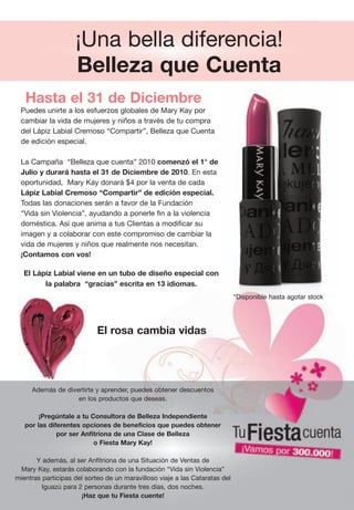 ¡Una bella diferencia!
                    Belleza que Cuenta
   Hasta el 31 de Diciembre
 Puedes unirte a los esfuerzos globales de Mary Kay por
 cambiar la vida de mujeres y niños a través de tu compra
 del Lápiz Labial Cremoso “Compartir”, Belleza que Cuenta
 de edición especial.

 La Campaña  “Belleza que cuenta” 2010 comenzó el 1° de
 Julio y durará hasta el 31 de Diciembre de 2010. En esta
 oportunidad,  Mary Kay donará $4 por la venta de cada
 Lápiz Labial Cremoso “Compartir” de edición especial.
 Todas las donaciones serán a favor de la Fundación
 “Vida sin Violencia”, ayudando a ponerle fin a la violencia
 doméstica. Así que anima a tus Clientas a modificar su
 imagen y a colaborar con este compromiso de cambiar la
 vida de mujeres y niños que realmente nos necesitan.
 ¡Contamos con vos!

   El Lápiz Labial viene en un tubo de diseño especial con
         la palabra “gracias” escrita en 13 idiomas.
                                                                             *Disponible hasta agotar stock




                            El rosa cambia vidas




     Además de divertirte y aprender, puedes obtener descuentos
                   en los productos que deseas.

        ¡Pregúntale a tu Consultora de Belleza Independiente
   por las diferentes opciones de beneficios que puedes obtener
              por ser Anfitriona de una Clase de Belleza
                          o Fiesta Mary Kay!

       Y además, al ser Anfitriona de una Situación de Ventas de
 Mary Kay, estarás colaborando con la fundación “Vida sin Violencia”
mientras participas del sorteo de un maravilloso viaje a las Cataratas del
         Iguazú para 2 personas durante tres días, dos noches.
                      ¡Haz que tu Fiesta cuente!
 