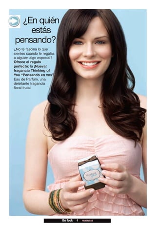 ¿En quién
    estás
pensando?
¿No te fascina lo que
sientes cuando le regalas
a alguien algo especial?
Ofrece el regalo
perfecto: la ¡Nueva!
fragancia Thinking of
You “Pensando en vos”
Eau de Parfum, una
deleitante fragancia
floral frutal.




                            the look   4   PRIMAVERA
 