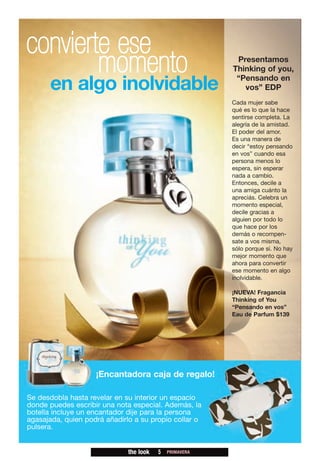 convierte ese
        momento                                           Presentamos
                                                         Thinking of you,
                                                          “Pensando en
      en algo inolvidable                                   vos” EDP
                                                         Cada mujer sabe
                                                         qué es lo que la hace
                                                         sentirse completa. La
                                                         alegría de la amistad.
                                                         El poder del amor.
                                                         Es una manera de
                                                         decir “estoy pensando
                                                         en vos” cuando esa
                                                         persona menos lo
                                                         espera, sin esperar
                                                         nada a cambio.
                                                         Entonces, decile a
                                                         una amiga cuánto la
                                                         apreciás. Celebra un
                                                         momento especial,
                                                         decile gracias a
                                                         alguien por todo lo
                                                         que hace por los
                                                         demás o recompen-
                                                         sate a vos misma,
                                                         sólo porque sí. No hay
                                                         mejor momento que
                                                         ahora para convertir
                                                         ese momento en algo
                                                         inolvidable.

                                                         ¡NUEVA! Fragancia
                                                         Thinking of You
                                                         “Pensando en vos”
                                                         Eau de Parfum $139




                    ¡Encantadora caja de regalo!

Se desdobla hasta revelar en su interior un espacio
donde puedes escribir una nota especial. Además, la
botella incluye un encantador dije para la persona
agasajada, quien podrá añadirlo a su propio collar o
pulsera.


                              the look   5   PRIMAVERA
 